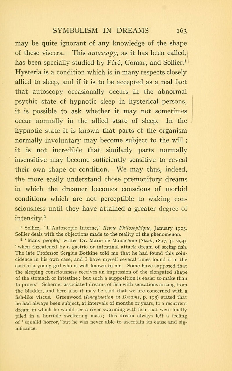 may be quite ignorant of any knowledge of the shape of these viscera. This autoscopy, as it has been called, has been specially studied by Fere, Comar, and Sollier.1 Hysteria is a condition which is in many respects closely allied to sleep, and if it is to be accepted as a real fact that autoscopy occasionally occurs in the abnormal psychic state of hypnotic sleep in hysterical persons, it is possible to ask whether it may not sometimes occur normally in the allied state of sleep. In the hypnotic state it is known that parts of the organism normally involuntary may become subject to the will ; it is not incredible that similarly parts normally insensitive may become sufficiently sensitive to reveal their own shape or condition. We may thus, indeed, the more easily understand those premonitory dreams in which the dreamer becomes conscious of morbid conditions which are not perceptible to waking con- sciousness until they have attained a greater degree of intensity.2 1 Sollier, ' L'Autoscopie Interne,' Revue Philosophique, January 1903. Sollier deals with the objections made to the reality of the phenomenon. 2 'Many people,' writes Dr. Marie de Manaceine {Sleep, 1897, p. 294), ' when threatened by a gastric or intestinal attack dream of seeing fish. The late Professor Sergius Botkine told me that he had found this coin- cidence in his own case, and I have myself several times found it in the case of a young girl who is well known to me. Some have supposed that the sleeping consciousness receives an impression of the elongated shape of the stomach or intestine; but such a supposition is easier to make than to prove.' Schemer associated dreams of fish with sensations arising from the bladder, and here also it may be said that we are concerned with a fish-like viscus. Greenwood {Imagination in Dreams, p. 195) stated that he had always been subject, at intervals of months or years, to a recurrent dream in which he would see a river swarming with fish that were finally piled in a horrible sweltering mass; this dream always left a feeling of ' squalid horror,' but he was never able to ascertain its cause and sig- nificance.