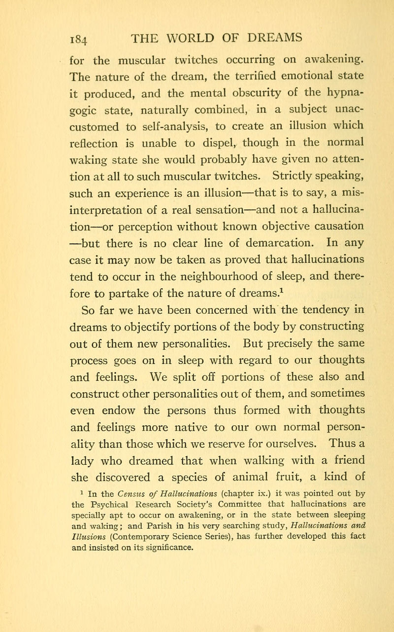 for the muscular twitches occurring on awakening. The nature of the dream, the terrified emotional state it produced, and the mental obscurity of the hypna- gogic state, naturally combined, in a subject unac- customed to self-analysis, to create an illusion which reflection is unable to dispel, though in the normal waking state she would probably have given no atten- tion at all to such muscular twitches. Strictly speaking, such an experience is an illusion—that is to say, a mis- interpretation of a real sensation—and not a hallucina- tion—or perception without known objective causation —but there is no clear line of demarcation. In any case it may now be taken as proved that hallucinations tend to occur in the neighbourhood of sleep, and there- fore to partake of the nature of dreams.1 So far we have been concerned with the tendency in dreams to objectify portions of the body by constructing out of them new personalities. But precisely the same process goes on in sleep with regard to our thoughts and feelings. We split off portions of these also and construct other personalities out of them, and sometimes even endow the persons thus formed with thoughts and feelings more native to our own normal person- ality than those which we reserve for ourselves. Thus a lady who dreamed that when walking with a friend she discovered a species of animal fruit, a kind of 1 In the Census of Hallucinations (chapter ix.) it was pointed out by the Psychical Research Society's Committee that hallucinations are specially apt to occur on awakening, or in the state between sleeping and waking; and Parish in his very searching study, Hallucinations and Illusions (Contemporary Science Series), has further developed this fact and insisted on its significance.