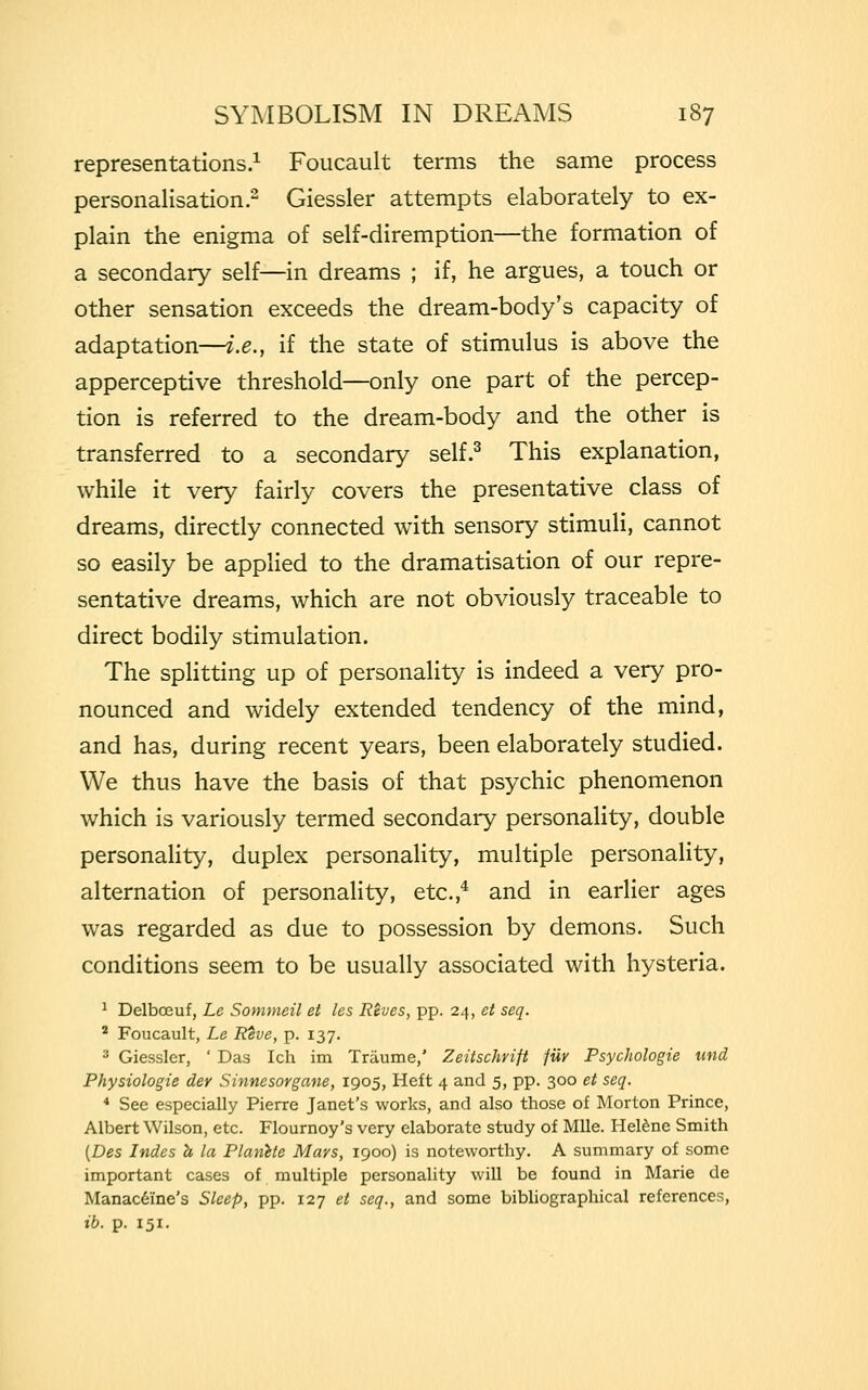 representations.1 Foucault terms the same process personalisation.2 Giessler attempts elaborately to ex- plain the enigma of self-diremption—the formation of a secondary self—in dreams ; if, he argues, a touch or other sensation exceeds the dream-body's capacity of adaptation—i.e., if the state of stimulus is above the apperceptive threshold—only one part of the percep- tion is referred to the dream-body and the other is transferred to a secondary self.3 This explanation, while it very fairly covers the presentative class of dreams, directly connected with sensory stimuli, cannot so easily be applied to the dramatisation of our repre- sentative dreams, which are not obviously traceable to direct bodily stimulation. The splitting up of personality is indeed a very pro- nounced and widely extended tendency of the mind, and has, during recent years, been elaborately studied. We thus have the basis of that psychic phenomenon which is variously termed secondary personality, double personality, duplex personality, multiple personality, alternation of personality, etc.,4 and in earlier ages was regarded as due to possession by demons. Such conditions seem to be usually associated with hysteria. 1 Delbceuf, Le Sommeil et les Reves, pp. 24, et seq. 2 Foucault, Le Reve, p. 137. ■ Giessler, ' Das Ich im Traume,' Zeitschrift fur Psychologie and Physiologie der Sinnesorgane, 1905, Heft 4 and 5, pp. 300 et seq. 4 See especially Pierre Janet's works, and also those of Morton Prince, Albert Wilson, etc. Flournoy's very elaborate study of Mile. Helene Smith (Des Indes h la Planete Mars, 1900) is noteworthy. A summary of some important cases of multiple personality will be found in Marie de Manaceine's Sleep, pp. 127 et seq., and some bibliographical references, ib. p. 151.