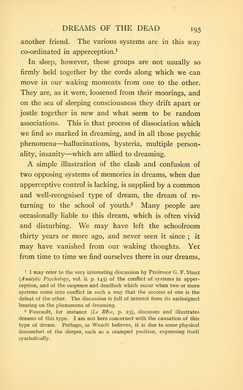 another friend. The various systems are in this way co-ordinated in apperception.1 In sleep, however, these groups are not usually so firmly held together by the cords along which we can move in our waking moments from one to the other. They are, as it were, loosened from their moorings, and on the sea of sleeping consciousness they drift apart or jostle together in new and what seem to be random associations. This is that process of dissociation which we find so marked in dreaming, and in all those psychic phenomena—hallucinations, hysteria, multiple person- ality, insanity—which are allied to dreaming. A simple illustration of the clash and confusion of two opposing systems of memories in dreams, when due apperceptive control is lacking, is supplied by a common and well-recognised type of dream, the dream of re- turning to the school of youth.2 Many people are occasionally liable to this dream, which is often vivid and disturbing. We may have left the schoolroom thirty years or more ago, and never seen it since ; it may have vanished from our waking thoughts. Yet from time to time we find ourselves there in our dreams, 1 I may refer to the very interesting discussion by Professor G. F. Stout (Analytic Psychology, vol. ii. p. 145) of the conflict of systems in apper- ception, and of the suspense and deadlock which occur when two or more systems come into conflict in such a way that the success of one is the defeat of the other. The discussion is full of interest from its undesigned bearing on the phenomena of dreaming. 2 Foucault, for instance (Le RSve, p. 25), discusses and illustrates dreams of this type. I am not here concerned with the causation of this type of dream. Perhaps, as Wundt believes, it is due to some physical discomfort of the sleeper, such as a cramped position, expressing itself symbolically.