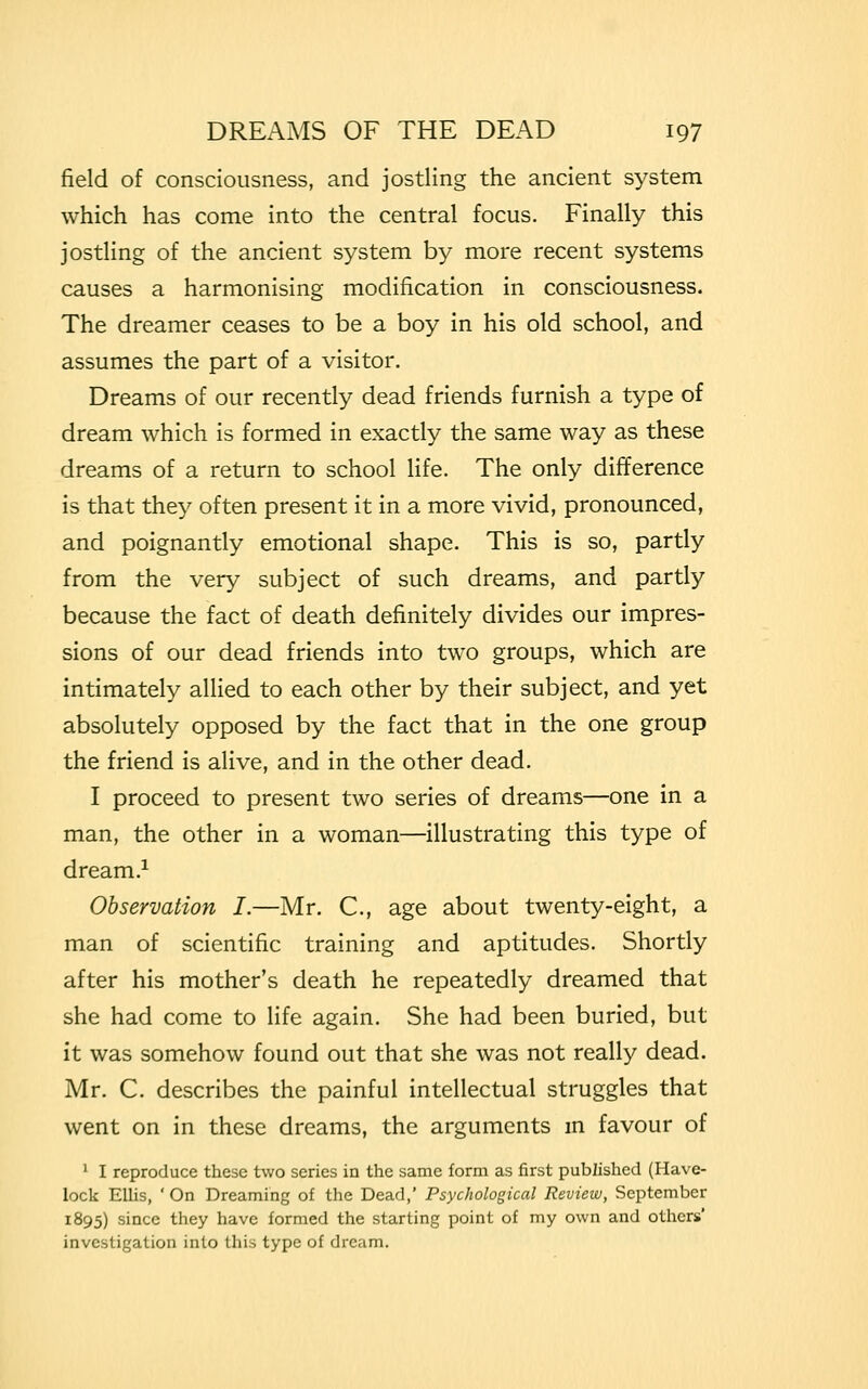 field of consciousness, and jostling the ancient system which has come into the central focus. Finally this jostling of the ancient system by more recent systems causes a harmonising modification in consciousness. The dreamer ceases to be a boy in his old school, and assumes the part of a visitor. Dreams of our recently dead friends furnish a type of dream which is formed in exactly the same way as these dreams of a return to school life. The only difference is that they often present it in a more vivid, pronounced, and poignantly emotional shape. This is so, partly from the very subject of such dreams, and partly because the fact of death definitely divides our impres- sions of our dead friends into two groups, which are intimately allied to each other by their subject, and yet absolutely opposed by the fact that in the one group the friend is alive, and in the other dead. I proceed to present two series of dreams—one in a man, the other in a woman—illustrating this type of dream.1 Observation I.—Mr. C, age about twenty-eight, a man of scientific training and aptitudes. Shortly after his mother's death he repeatedly dreamed that she had come to life again. She had been buried, but it was somehow found out that she was not really dead. Mr. C. describes the painful intellectual struggles that went on in these dreams, the arguments in favour of 1 I reproduce these two series in the same form as first published (Have- lock Ellis, ' On Dreaming of the Dead,' Psychological Review, September 1895) since they have formed the starting point of my own and others' investigation into this type of dream.