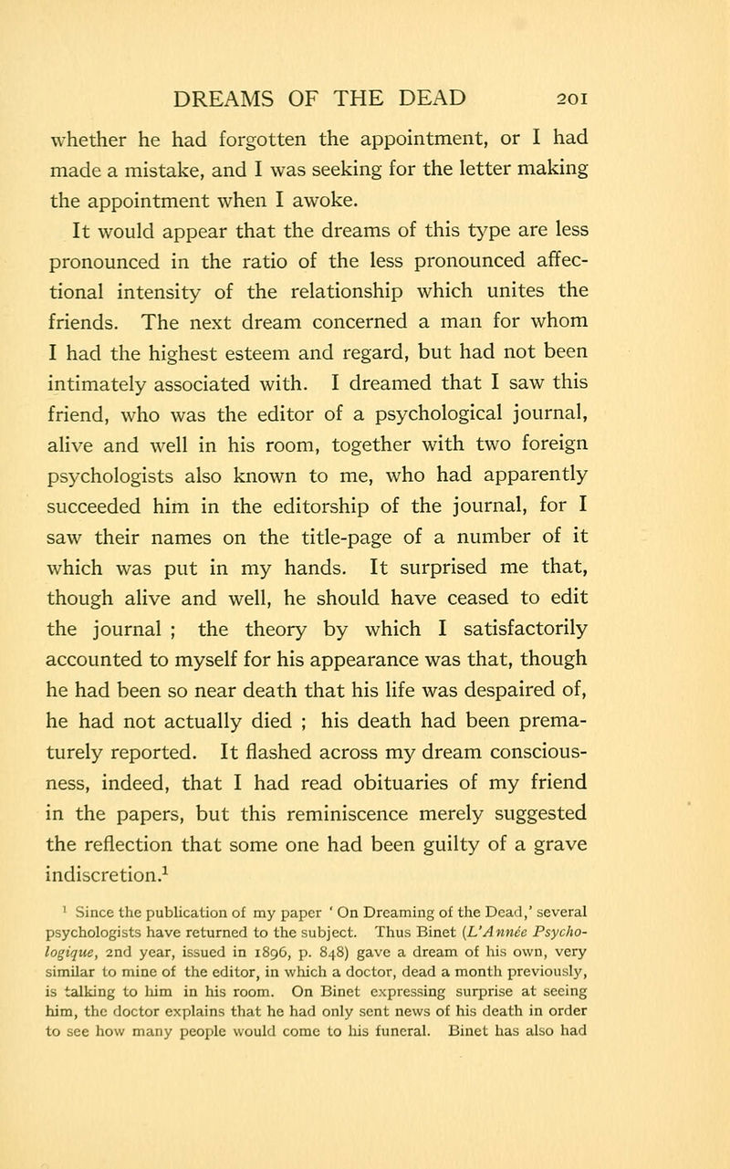 whether he had forgotten the appointment, or I had made a mistake, and I was seeking for the letter making the appointment when I awoke. It would appear that the dreams of this type are less pronounced in the ratio of the less pronounced affec- tional intensity of the relationship which unites the friends. The next dream concerned a man for whom I had the highest esteem and regard, but had not been intimately associated with. I dreamed that I saw this friend, who was the editor of a psychological journal, alive and well in his room, together with two foreign psychologists also known to me, who had apparently succeeded him in the editorship of the journal, for I saw their names on the title-page of a number of it which was put in my hands. It surprised me that, though alive and well, he should have ceased to edit the journal ; the theory by which I satisfactorily accounted to myself for his appearance was that, though he had been so near death that his life was despaired of, he had not actually died ; his death had been prema- turely reported. It flashed across my dream conscious- ness, indeed, that I had read obituaries of my friend in the papers, but this reminiscence merely suggested the reflection that some one had been guilty of a grave indiscretion.1 1 Since the publication of my paper ' On Dreaming of the Dead,' several psychologists have returned to the subject. Thus Binet (L'Annee Psycho- logique, 2nd year, issued in 1896, p. 848) gave a dream of his own, very similar to mine of the editor, in which a doctor, dead a month previously, is talking to him in his room. On Binet expressing surprise at seeing him, the doctor explains that he had only sent news of his death in order to see how many people would come to his funeral. Binet has also had