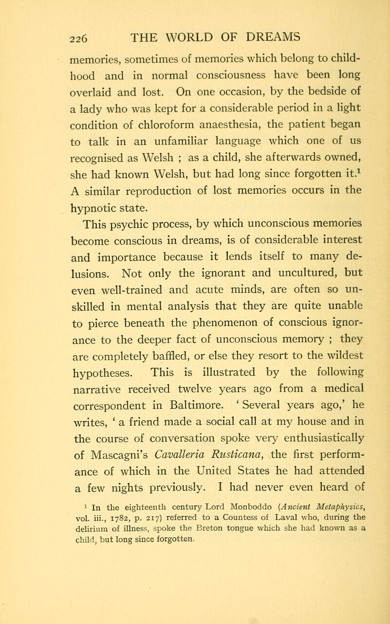 memories, sometimes of memories which belong to child- hood and in normal consciousness have been long overlaid and lost. On one occasion, by the bedside of a lady who was kept for a considerable period in a light condition of chloroform anaesthesia, the patient began to talk in an unfamiliar language which one of us recognised as Welsh ; as a child, she afterwards owned, she had known Welsh, but had long since forgotten it.1 A similar reproduction of lost memories occurs in the hypnotic state. This psychic process, by which unconscious memories become conscious in dreams, is of considerable interest and importance because it lends itself to many de- lusions. Not only the ignorant and uncultured, but even well-trained and acute minds, are often so un- skilled in mental analysis that they are quite unable to pierce beneath the phenomenon of conscious ignor- ance to the deeper fact of unconscious memory ; they are completely baffled, or else they resort to the wildest hypotheses. This is illustrated by the following narrative received twelve years ago from a medical correspondent in Baltimore. ' Several years ago,' he writes, ' a friend made a social call at my house and in the course of conversation spoke very enthusiastically of Mascagni's Cavalleria Rusticana, the first perform- ance of which in the United States he had attended a few nights previously. I had never even heard of 1 In the eighteenth century Lord Monboddo (Ancient Metaphysics, vol. iii., 1782, p. 217) referred to a Countess of Laval who, during the delirium of illness, spoke the Breton tongue which she had known as a child, but long since forgotten.