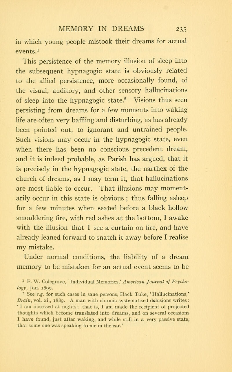 in which young people mistook their dreams for actual events.1 This persistence of the memory illusion of sleep into the subsequent hypnagogic state is obviously related to the allied persistence, more occasionally found, of the visual, auditory, and other sensory hallucinations of sleep into the hypnagogic state.2 Visions thus seen persisting from dreams for a few moments into waking life are often very baffling and disturbing, as has already been pointed out, to ignorant and untrained people. Such visions may occur in the hypnagogic state, even when there has been no conscious precedent dream, and it is indeed probable, as Parish has argued, that it is precisely in the hypnagogic state, the narthex of the church of dreams, as I may term it, that hallucinations are most liable to occur. That illusions may moment- arily occur in this state is obvious ; thus falling asleep for a few minutes when seated before a black hollow smouldering fire, with red ashes at the bottom, I awake with the illusion that I see a curtain on fire, and have already leaned forward to snatch it away before I realise my mistake. Under normal conditions, the liability of a dream memory to be mistaken for an actual event seems to be 1 F. W. Colegrove,' Individual Memories,' American Journal of Psycho- logy, Jan.1899. 2 See e.g. for such cases in sane persons, Hack Tuke, ' Hallucinations,' Brain, vol. xi., 1889. A man with chronic systematised delusions writes: ' I am obsessed at nights; that is, I am made the recipient of projected thoughts which become translated into dreams, and on several occasions I have found, just after waking, and while still in a very passive state, that some one was speaking to me in the ear.'