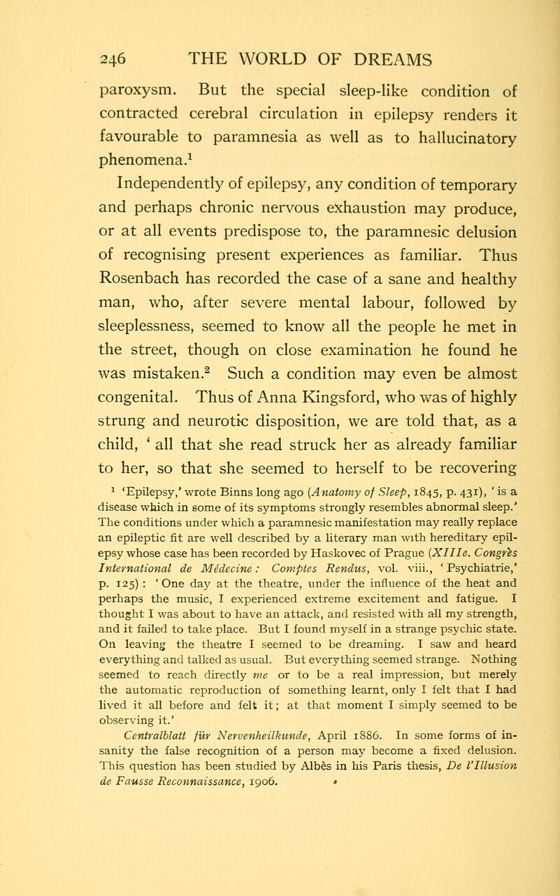 paroxysm. But the special sleep-like condition of contracted cerebral circulation in epilepsy renders it favourable to paramnesia as well as to hallucinatory phenomena.1 Independently of epilepsy, any condition of temporary and perhaps chronic nervous exhaustion may produce, or at all events predispose to, the paramnesic delusion of recognising present experiences as familiar. Thus Rosenbach has recorded the case of a sane and healthy man, who, after severe mental labour, followed by sleeplessness, seemed to know all the people he met in the street, though on close examination he found he was mistaken.2 Such a condition may even be almost congenital. Thus of Anna Kingsford, who was of highly strung and neurotk disposition, we are told that, as a child, ' all that she read struck her as already familiar to her, so that she seemed to herself to be recovering 1 'Epilepsy,' wrote Binns long ago {Anatomy of Sleep, 1845, p. 431), ' is a disease which in some of its symptoms strongly resembles abnormal sleep.' The conditions under which a paramnesic manifestation may really replace an epileptic fit are well described by a literary man with hereditary epil- epsy whose case has been recorded by Haskovec of Prague {Xllle. Congres International de Medecine: Comptes Rendus, vol. viii., ' Psychiatrie,' p. 125) : 'One day at the theatre, under the influence of the heat and perhaps the music, I experienced extreme excitement and fatigue. I thought I was about to have an attack, and resisted with all my strength, and it failed to take place. But I found myself in a strange psychic state. On leaving the theatre I seemed to be dreaming. I saw and heard everything and talked as usual. But everything seemed strange. Nothing seemed to reach directly me or to be a real impression, but merely the automatic reproduction of something learnt, only I felt that I had lived it all before and felt it; at that moment I simply seemed to be observing it.' Centralblatt fur Nervenheilkunde, April 1886. In some forms of in- sanity the false recognition of a person may become a fixed delusion. This question has been studied by Albes in his Paris thesis, De VIllusion de Fausse Reconnaissance, 1906. *