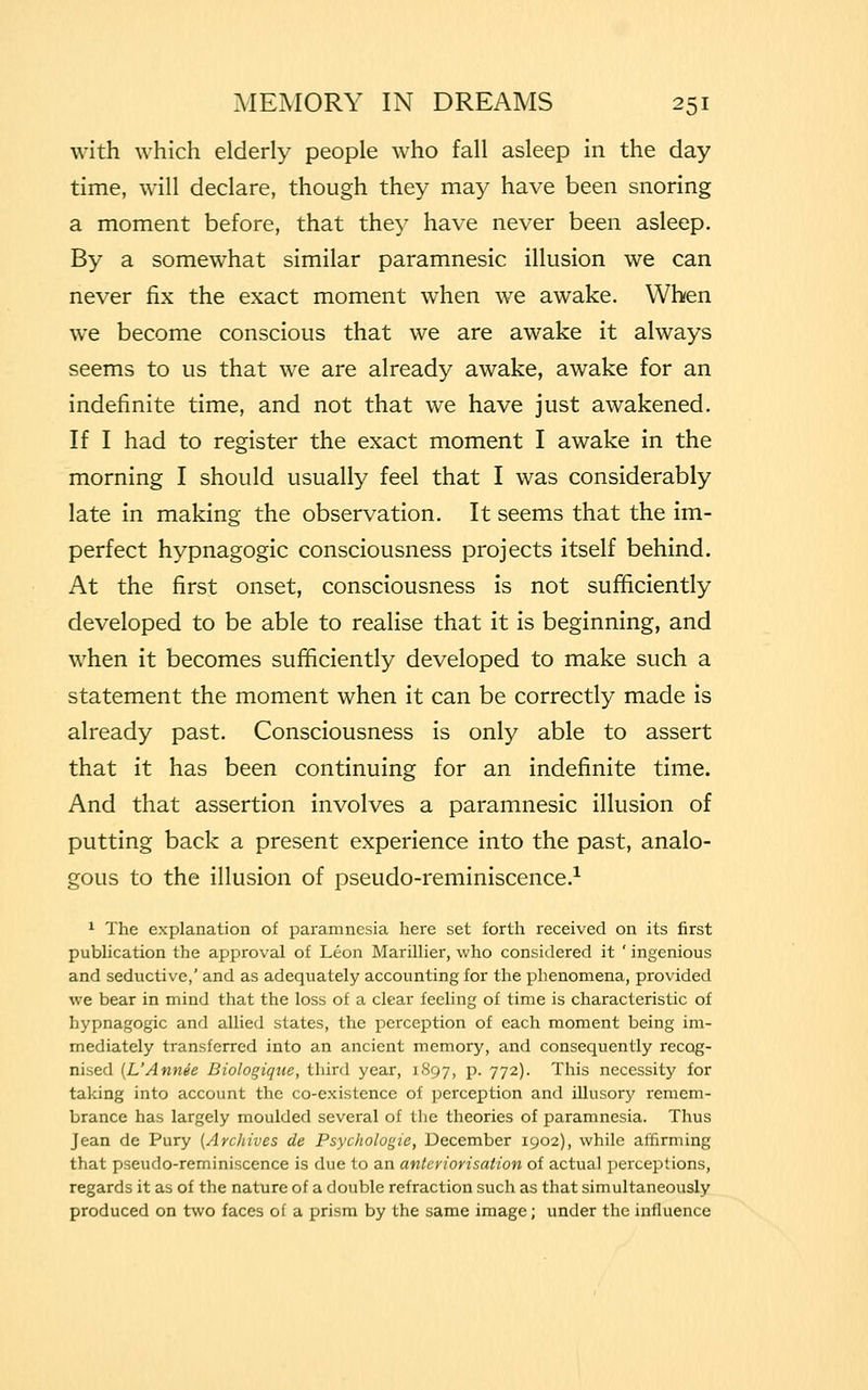 with which elderly people who fall asleep in the day time, will declare, though they may have been snoring a moment before, that they have never been asleep. By a somewhat similar paramnesic illusion we can never fix the exact moment when we awake. When we become conscious that we are awake it always seems to us that we are already awake, awake for an indefinite time, and not that we have just awakened. If I had to register the exact moment I awake in the morning I should usually feel that I was considerably late in making the observation. It seems that the im- perfect hypnagogic consciousness projects itself behind. At the first onset, consciousness is not sufficiently developed to be able to realise that it is beginning, and when it becomes sufficiently developed to make such a statement the moment when it can be correctly made is already past. Consciousness is only able to assert that it has been continuing for an indefinite time. And that assertion involves a paramnesic illusion of putting back a present experience into the past, analo- gous to the illusion of pseudo-reminiscence.1 1 The explanation of paramnesia here set forth received on its first publication the approval of Leon Marillier, who considered it ' ingenious and seductive,' and as adequately accounting for the phenomena, provided we bear in mind that the loss of a clear feeling of time is characteristic of hypnagogic and allied states, the perception of each moment being im- mediately transferred into an ancient memory, and consequently recog- nised (L'Annee Biologiqzie, third year, 1897, p. 772). This necessity for taking into account the co-existence of perception and illusory remem- brance has largely moulded several of the theories of paramnesia. Thus Jean de Pury (Archives de Psychologie, December 1902), while affirming that pseudo-reminiscence is due to an anteriorisation of actual perceptions, regards it as of the nature of a double refraction such as that simultaneously produced on two faces of a prism by the same image; under the influence
