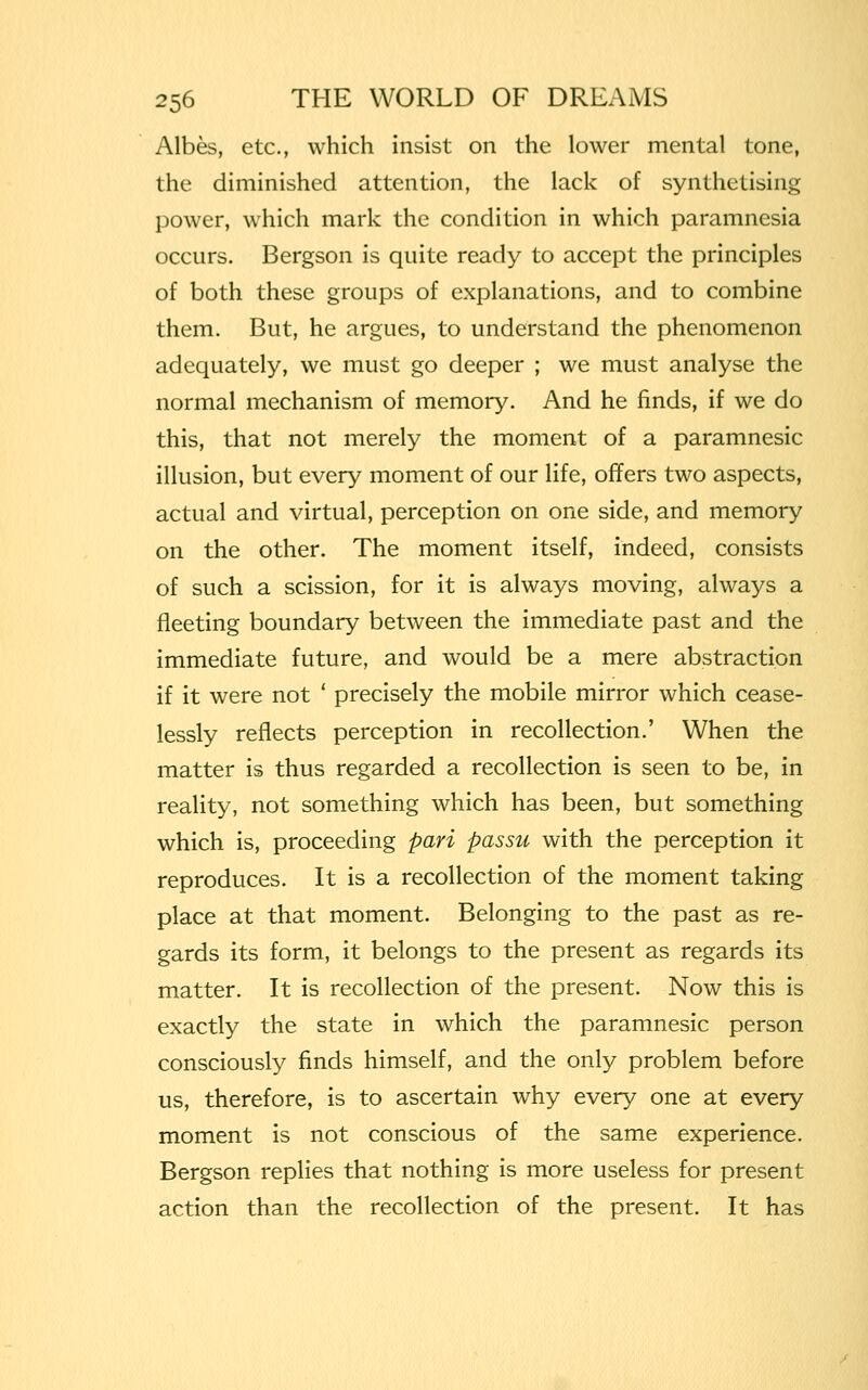 Albes, etc., which insist on the lower mental tone, the diminished attention, the lack of synthetising power, which mark the condition in which paramnesia occurs. Bergson is quite ready to accept the principles of both these groups of explanations, and to combine them. But, he argues, to understand the phenomenon adequately, we must go deeper ; we must analyse the normal mechanism of memory. And he finds, if we do this, that not merely the moment of a paramnesic illusion, but every moment of our life, offers two aspects, actual and virtual, perception on one side, and memory on the other. The moment itself, indeed, consists of such a scission, for it is always moving, always a fleeting boundary between the immediate past and the immediate future, and would be a mere abstraction if it were not ' precisely the mobile mirror which cease- lessly reflects perception in recollection.' When the matter is thus regarded a recollection is seen to be, in reality, not something which has been, but something which is, proceeding pari passu with the perception it reproduces. It is a recollection of the moment taking place at that moment. Belonging to the past as re- gards its form, it belongs to the present as regards its matter. It is recollection of the present. Now this is exactly the state in which the paramnesic person consciously finds himself, and the only problem before us, therefore, is to ascertain why every one at every moment is not conscious of the same experience. Bergson replies that nothing is more useless for present action than the recollection of the present. It has