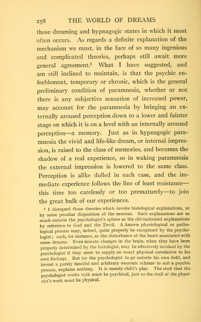 those dreaming and hypnagogic states in which it most often occurs. As regards a definite explanation of the mechanism we must, in the face of so many ingenious and complicated theories, perhaps still await more general agreement.1 What I have suggested, and am still inclined to maintain, is that the psychic en- feeblement, temporary or chronic, which is the general preliminary condition of paramnesia, whether or not there is any subjective sensation of increased power, may account for the paramnesia by bringing an ex- ternally aroused perception down to a lower and fainter stage on which it is on a level with an internally aroused perception—a memory. Just as in hypnagogic para- mnesia the vivid and life-like dream, or internal impres- sion, is raised to the class of memories, and becomes the shadow of a real experience, so in waking paramnesia the external impression is lowered to the same class. Perception is alike dulled in each case, and the im- mediate experience follows the line of least resistance— this time too carelessly or too prematurely—to join the great bulk of our experiences. 1 I disregard those theories which invoke histological explanations, as by some peculiar disposition of the neurons. Such explanations are as much outside the psychologist's sphere as the old-fashioned explanations by reference to God and the Devil. A known physiological or patho- logical process may, indeed, quite properly be recognised by the psycho- logist ; such, for instance, as the disturbance of the heart associated with some dreams. Even minute changes in the brain, when they have been properly determined by the histologist, may be effectively invoked by the psychologist if they seem to supply an exact physical correlative to his own findings. But for the psychologist to go outside his own field, and invent a purely fanciful and arbitrary neuronic scheme to suit a psychic process, explains nothing. It is merely child's play. The stuff that the psychologist works with must be psychical, just as the stuff of the physi- cist's work must be physical.