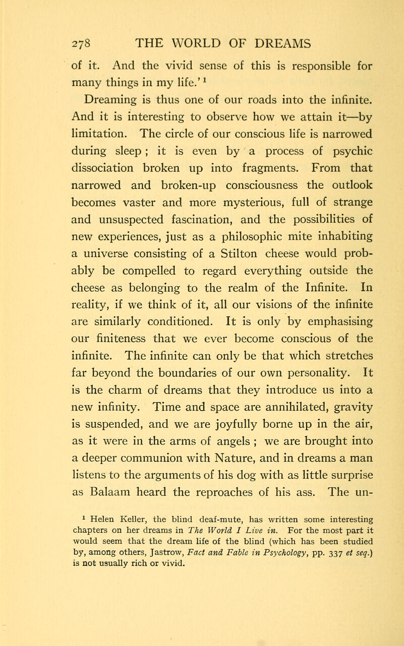 of it. And the vivid sense of this is responsible for many things in my life.'1 Dreaming is thus one of our roads into the infinite. And it is interesting to observe how we attain it—by limitation. The circle of our conscious life is narrowed during sleep ; it is even by a process of psychic dissociation broken up into fragments. From that narrowed and broken-up consciousness the outlook becomes vaster and more mysterious, full of strange and unsuspected fascination, and the possibilities of new experiences, just as a philosophic mite inhabiting a universe consisting of a Stilton cheese would prob- ably be compelled to regard everything outside the cheese as belonging to the realm of the Infinite. In reality, if we think of it, all our visions of the infinite are similarly conditioned. It is only by emphasising our finiteness that we ever become conscious of the infinite. The infinite can only be that which stretches far beyond the boundaries of our own personality. It is the charm of dreams that they introduce us into a new infinity. Time and space are annihilated, gravity is suspended, and we are joyfully borne up in the air, as it were in the arms of angels ; we are brought into a deeper communion with Nature, and in dreams a man listens to the arguments of his dog with as little surprise as Balaam heard the reproaches of his ass. The un- 1 Helen Keller, the blind deaf-mute, has written some interesting chapters on her dreams in The World I Live in. For the most part it would seem that the dream life of the blind (which has been studied by, among others, Jastrow, Fact and Fable in Psychology, pp. 337 et seq.) is not usually rich or vivid.