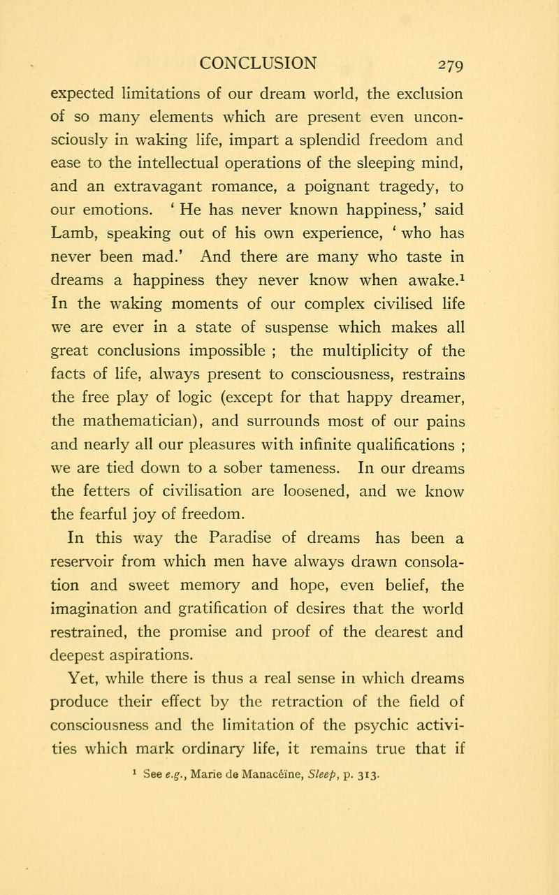 expected limitations of our dream world, the exclusion of so many elements which are present even uncon- sciously in waking life, impart a splendid freedom and ease to the intellectual operations of the sleeping mind, and an extravagant romance, a poignant tragedy, to our emotions. ' He has never known happiness,' said Lamb, speaking out of his own experience, ' who has never been mad.' And there are many who taste in dreams a happiness they never know when awake.1 In the waking moments of our complex civilised life we are ever in a state of suspense which makes all great conclusions impossible ; the multiplicity of the facts of life, always present to consciousness, restrains the free play of logic (except for that happy dreamer, the mathematician), and surrounds most of our pains and nearly all our pleasures with infinite qualifications ; we are tied down to a sober tameness. In our dreams the fetters of civilisation are loosened, and we know the fearful joy of freedom. In this way the Paradise of dreams has been a reservoir from which men have always drawn consola- tion and sweet memory and hope, even belief, the imagination and gratification of desires that the world restrained, the promise and proof of the dearest and deepest aspirations. Yet, while there is thus a real sense in which dreams produce their effect by the retraction of the field of consciousness and the limitation of the psychic activi- ties which mark ordinary life, it remains true that if 1 See e.g., Marie de Manacei'ne, Sleep, p. 313.