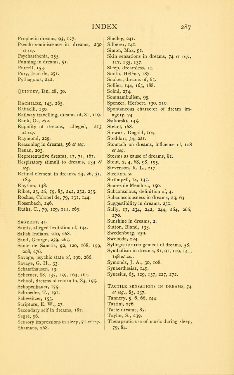 Prophetic dreams, 93, 157. Pseudo-reminiscence in dreams, 230 et seq. Psychasthenia, 255. Punning in dreams, 51. Purcell, 153. Pury, Jean de, 251. Pythagoras, 242. Quincey, De, 28, 30. Rachilde, 143, 265. Raffaelli, 130. Railway travelling, dreams of, 81, 119. Rank, O., 272. Rapidity of dreams, alleged, 213 et seq. Raymond, 229. Reasoning in dreams, 56 et seq. Renan, 203. Representative dreams, 17, 71, 167. Respiratory stimuli to dreams, 134 it seq. Retinal element in dreams, 23, 26, 31, 183. Rhythm, 138. Ribot, 25, 26, 79, 85, 242, 252, 255. Rochas, Colonel de, 79, 131, 144. Rosenbach, 246. Ruths, C, 79, 129, 211, 269. Sageret, 41. Saints, alleged levitation of, 144. Salish Indians, 210, 268. Sand, George, 239, 265. Sante de Sanctis, 92, 120, 168, 199, 208, 276. Savage, psychic state of, 190, 266. Savage, G. H., 33. Schaaffhausen, 13. Schemer, 88, 135, 159, 163, 164. School, dreams of return to, 83, 195. Schopenhauer, 175. Schroeder, T., 191. Schweitzer, 153. Scripture, E. W., 27. Secondary self in dreams, 187. Strgrc, 96. Sensory impressions in sleep, 71 et seq. Shamans, 268. Shelley, 241. Silberer, 141. Simon, Max, 91. Skin sensations in dreams, 74 et seq., 7, 135. 137- Sleep, dreamless, 14. Smith, Helene, 187. Snakes, dreams of, 65. Sollier, 144, 163, 188. Solmi, 274. Somnambulism, 95. Spencer, Herbert, 130, 210. Spontaneous character of dream im- agery, 24. Ssikorski, 145. Stekel, 168. Stewart, Dugald, 104. Stoddart, 34, 221. Stomach on dreams, influence of, 108 et seq. Storms as cause of dreams, 81. Stout, 2, 4, 68, 98, 195. Stevenson, R. L., 217. Stretton, 2. Strumpell, 14, 135. Suarez de Mendoza, 150. Subconscious, definition of, 4. Subconsciousness in dreams, 23, 63. Suggestibility in dreams, 230. Sully, 17, 234, 242, 244, 264, 266, 270. Sunshine in dreams, 2. Sutton, Bland, 133. Swedenborg, 239. Swoboda, 224. Syllogistic arrangement of dreams, 58. Symbolism in dreams, 81, 91, 109, 141, 148 et seq. Symonds, J. A., 30, 108. Synaesthesias, 149. Synesius, 65, 129, 157, 227, 272. Tactile sensations in dreams, 74 etseq.y 85, 137. Tannery, 5, 6, 66, 244. Tartini, 276. Taste dreams, 85. Taylor, S., 239. Therapeutic use of music during sleep, 79. 84.