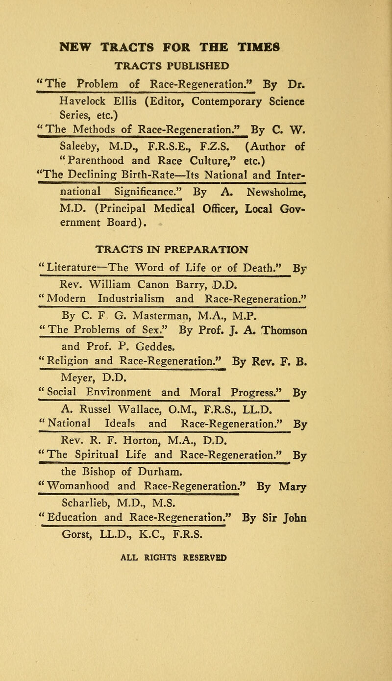 TRACTS PUBLISHED *^The Problem of Race-Regeneration. By Dr. Havelock Ellis (Editor, Contemporary Science Series, etc.) The Methods of Race-Regeneration. By C. W. Saleeby, M.D., F.R.S.E., F.Z.S. (Author of Parenthood and Race Culture, etc.) The Declining Birth-Rate—Its National and Inter- national Significance. By A. Newsholrae, M.D. (Principal Medical Officer, Local Gov- ernment Board). * TRACTS IN PREPARATION  Literature—The Word of Life or of Death. By Rev. William Canon Barry, ;D.D,  Modern Industrialism and Race-Regeneration. By C. F G. Masterman, M.A., M.P. The Problems of Sex. By Prof. J. A. Thomson and Prof. P. Geddes. Religion and Race-Regeneration. By Rev. F. B. Meyer, D.D.  Social Environment and Moral Progress. By A. Russel Wallace, O.M., F.R.S., LL.D. National Ideals and Race-Regeneration. By Rev. R. F. Horton, M.A., D.D. The Spiritual Life and Race-Regeneration. By the Bishop of Durham.  Womanhood and Race-Regeneration. By Mary Scharlieb, M.D., M.S.  Education and Race-Regeneration. By Sir John Gorst, LL.D., K.C., F.R.S. ALL RIGHTS RESERVED