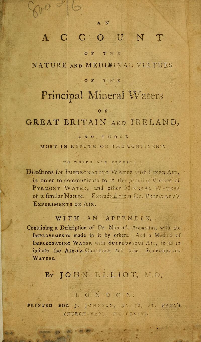 A N ACCOUNT Of THE NATURE AND MEDI«INAL VIRTUES O F T H E Principal Mineral Waters O F GREAT BRITAIN and IRELAND, ANDTH03E MOST IN REPUTE O:: THE CONTINENT. TO WHICH A r- s p ?. JE r I ^: E ^j DireiStions for Impregnating Water vith Frxso Air, in order to communicate to it ttie p;caliar Virtues of Pyrmont Water, and other Mineral Waters of a fimilarNature. Exti-atSbccI IVoai Dr. Priestlev's Experimsnts on Air. WITH AN APPENDIX, Containing a Defcription of Dr. Nooth's Anparatus, vAih the Improvements made in it by ethers. And a Mcr!. d cf Impregnating Water iv.ih SuLPHuai-iOus Ai-, Co a; u> imitate the Aix-la-Chapelle ard o;hcr SuLPHURkous Waters. By J O H N E L L 1 O T, M. D. .LONDON: PRINTED rOR J. JOHNSUN, rvl'V -■^, , ■^-, PAu:.^1 CHURCri •■ \ A? ' , AI CCl La >. I.