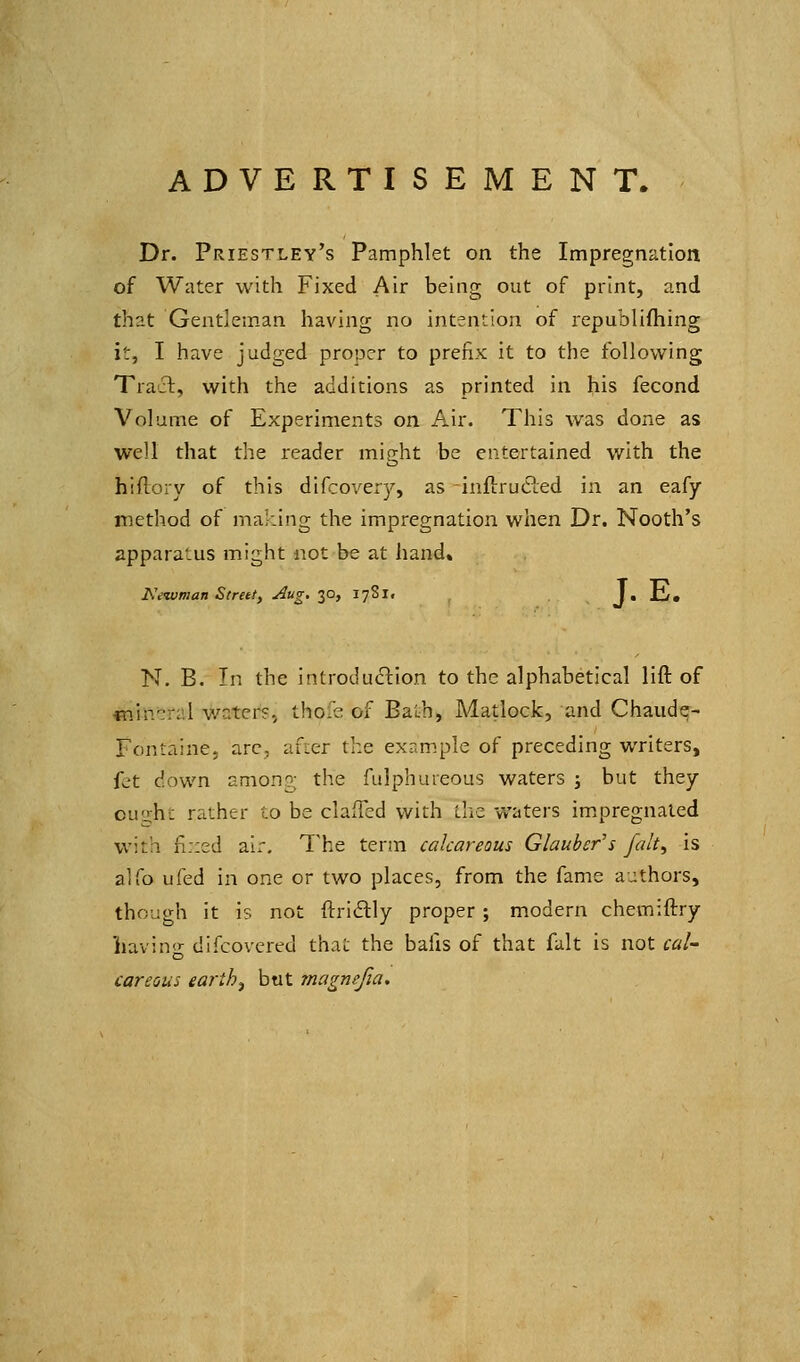 ADVERTISEMENT. Dr. Priestley's Pamphlet on the Impregnation of Water with Fixed Air being out of print, and that Gentleman having no intention of republifhing it, I have judged proper to prefix it to the following Tract, with the additions as printed in his fecond Volume of Experiments on Air. This was done as well that the reader might be entertained with the hiflory of this difcoverj^, as inftrucled in an eafy method of making the impregnation when Dr. Nooth's appara'-us might not be at hand. JWivman Street, Aug. 30, I78i» J.ll/, N. B. In the introduction to the alphabetical lift of mivr-xA v/aters, thofe of Bath, Matlock, and Chaude- Fontaine, arc, after the example of preceding writers, fet down anion?; the fulpbureous waters ; but they cuiiht rather to be clafTed with the waters im.pregnaled with fi::ed air. The term calcareous Glauber's Jalt^ is alfo ufed in one or two places, from the fame authors, though it is not ftri(5lly proper; modern chemiftry havin<'- difcovcred that the bafis of that fait is not cal- careous earthy but magnefia.