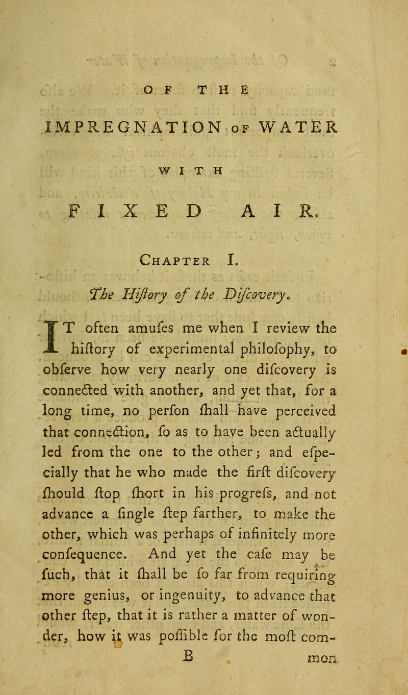 O F T H E IMPREGNATION of WATiSR WITH FIXED AIR. Chapter I. 'The Hijiofj of the DifcQvery. IT often amufes me when I review the hiftory of experimental philofophy, to obferve how \crY nearly one difcovery is connecfted with another, and yet that, for a long time, no perfon fhall have perceived that connedlion^ fo as to have been adually led from the one to the other; and efpe- cially that he who made the iirft difcovery fhould flop fhort in his progrefs, and not advance a fingle flep farther, to make the other, which was perhaps of infinitely more confequence. And yet the cafe may be fuch, that it fliall be fo far from requiring more genius, or ingenuity, to advance that other flep, that it is rather a matter of won- der, how it was poflible for the mofl com- B . mon