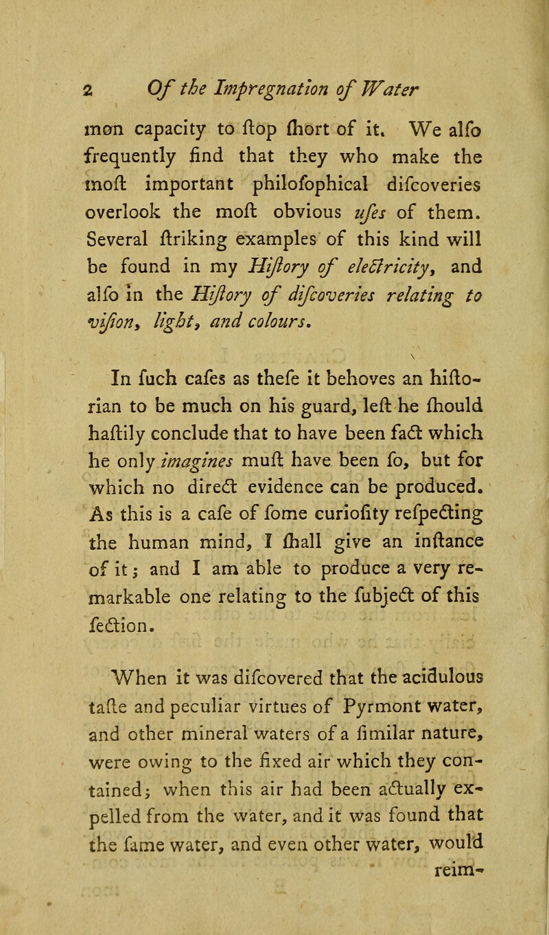 m^n capacity to flop (hort of it* We alfo frequently find that they who make the mofl important philofophical difcoveries overlook the mofl obvious ufes of them. Several flriklng examples of this kind v^ill be found in my Hijiory of eleSlricity, and alfo in the Hijiory of difcoveries relating to vifony lighti and colours. In fuch cafes as thefe It behoves an hiflo- rian to be much on his guard, left he fhould haftily conclude that to have been fad: which he only imagines mufl have been fo, but for which no diredt evidence can be produced. As this is a cafe of fome curiolity refpeding the human mind, I fhall give an inftance of it I and I am able to produce a very re- markable one relating to the fubjed of this fedion. When it was difcovered that the acidulous tafle and peculiar virtues of Pyrmont water, and other mineral waters of a fimilar nature, were owing to the fixed air which they con- tained; when this air had been actually ex- pelled from the water, and it was found that the fame water, and even other water, would reim-