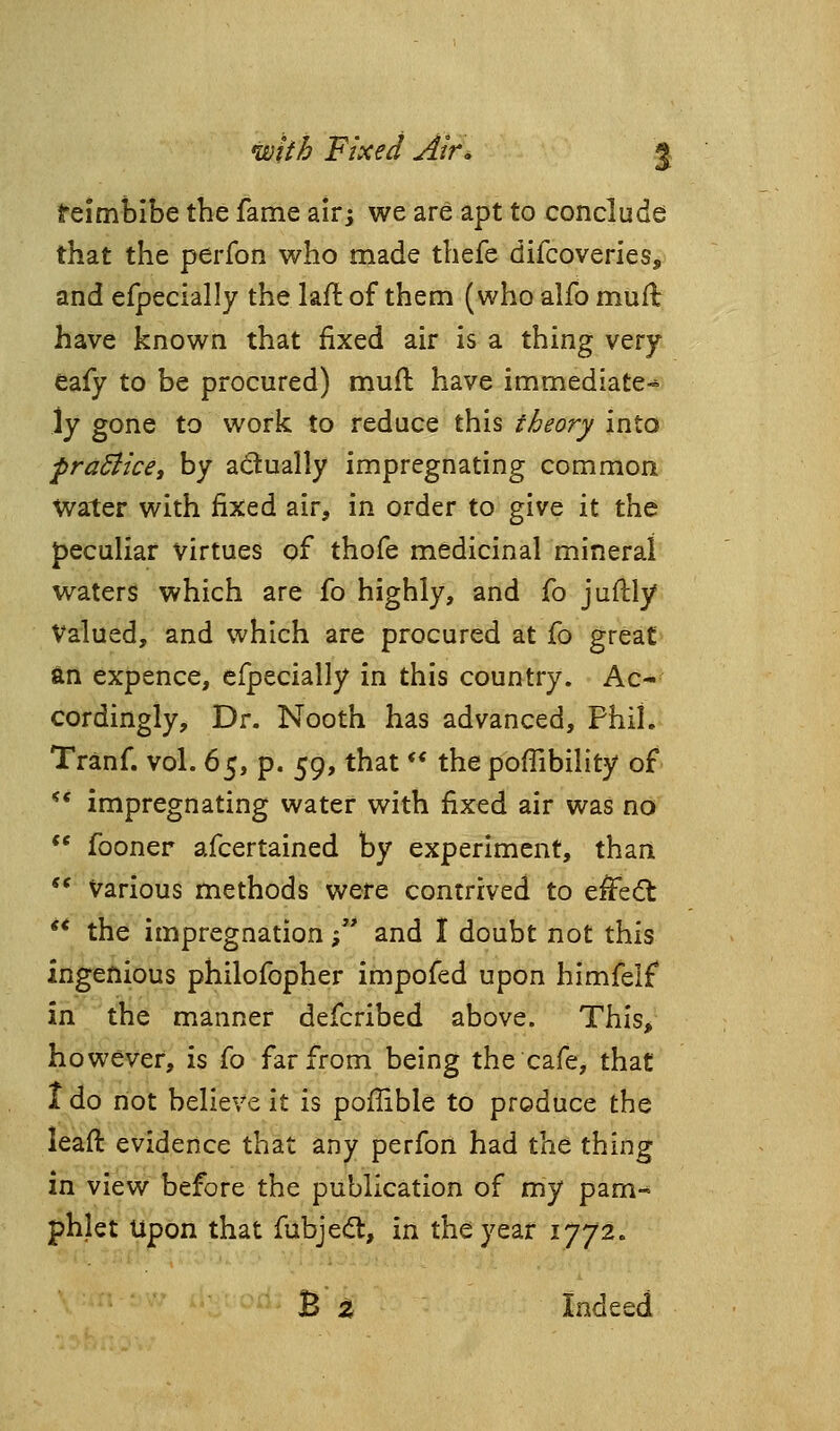 feimbibe the fame air; we are apt to conclude that the perfon who made thefe difcoveries, and efpecially the laft of them (who alfo muft have known that fixed air is a thing very eafy to be procured) mud have immediate^ \y gone to work to reduce this theory into praSlice, by actually impregnating common Water with fixed air, in order to give it the peculiar virtues of thofe medicinal mineral waters which are fo highly, and fo juftly Valued, and which are procured at fo great an expence, efpecially in this country. Ac- cordingly, Dr. Nooth has advanced, Phil. Tranf. vol. 6^, p. 59, that ** the poffibility of ** impregnating water with fixed air was no ** fooner afcertained by experiment, than  Various methods were contrived to effe<5l ** the impregnation ;*' and I doubt not this ingenious philofopher impofed upon himfelf in the manner defcribed above. This, however, is fo far from being the cafe, that I do not believe it is poflible to produce the leaft evidence that any perfon had the thing in view before the publication of my pam- phlet Upon that fubjeift, in the year 1772. B z Indeed