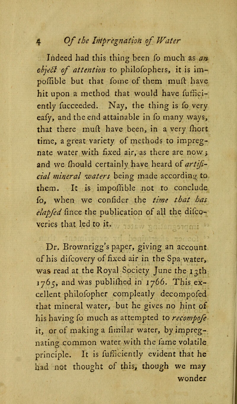 Indeed had this thing been fo much as an ohje^ of attention to philofophers, it is im- poffible but that fome of them muft have hit upon a method that would have fuffici- ently fucceeded. Nay, the thing is fo very eafy, and the end attainable in fo many ways, that there muil: have been, in a very fhort time, a great variety of methods to impreg- nate water with fixed air, as there are now; and we /hould certainly have heard oiartfi- cial mineral waters being made according/ to them. It is impoflible not to conclude fo, when we conlider the time that has elapfed fince the publication of all the difco- veries that led to it. Dr. Brownrigg's paper, giving an account of his difcovery of fixed air in the Spa water, was read at the Royal Society June the 13th 1765, and was publifhed in 1766. This ex- cellent phllofopher compleatly decompofed that mineral water, but he gives no hint of his having fo much as attempted to recompofe it, or of making a fimilar water, by impreg- nating common water with the fame volatile principle. It is fufficiently evident that he had not thought of this, though we may wonder