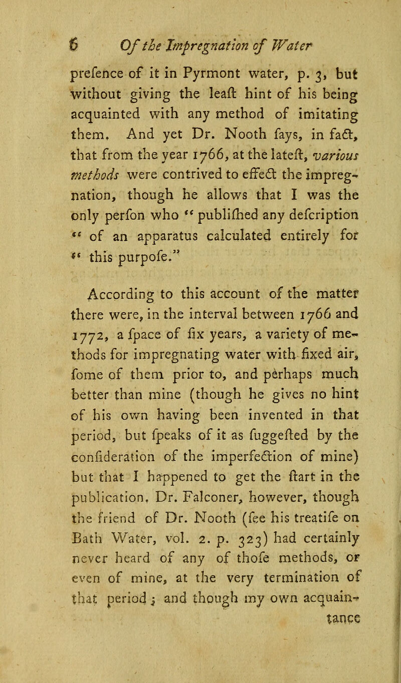 prefence of it in Pyrmont water, p. 3, but without giving the leafl: hint of his being acquainted with any method of imitating them. And yet Dr. Nooth fays, in fad:, that from the year 1766, at the lateft, various methods were contrived to effed: the impreg- nation, though he allows that I was the only perfon who ** publifhed any defcription *' of an apparatus calculated entirely for ** this purpofe. According to this account of the matter there were, in the interval between 1766 and 1772, a fpace of fix years, a variety of me^ thods for impregnatipg water with fixed air, fome of them prior to, and perhaps much better than mine (though he gives no hint of his own having been invented in that period, but fpeaks of it as fuggefled by the coniideration of the imperfection of mine) but that I happened to get the ftart in the publication. Dr. Falconer, however, though the friend of Dr. Nooth (fee his treatife on Bath Water, vol. 2. p. 323) had certainly never heard of any of thofe methods, of even of mine, at the very termination of that period j and though my own acquain-? tance