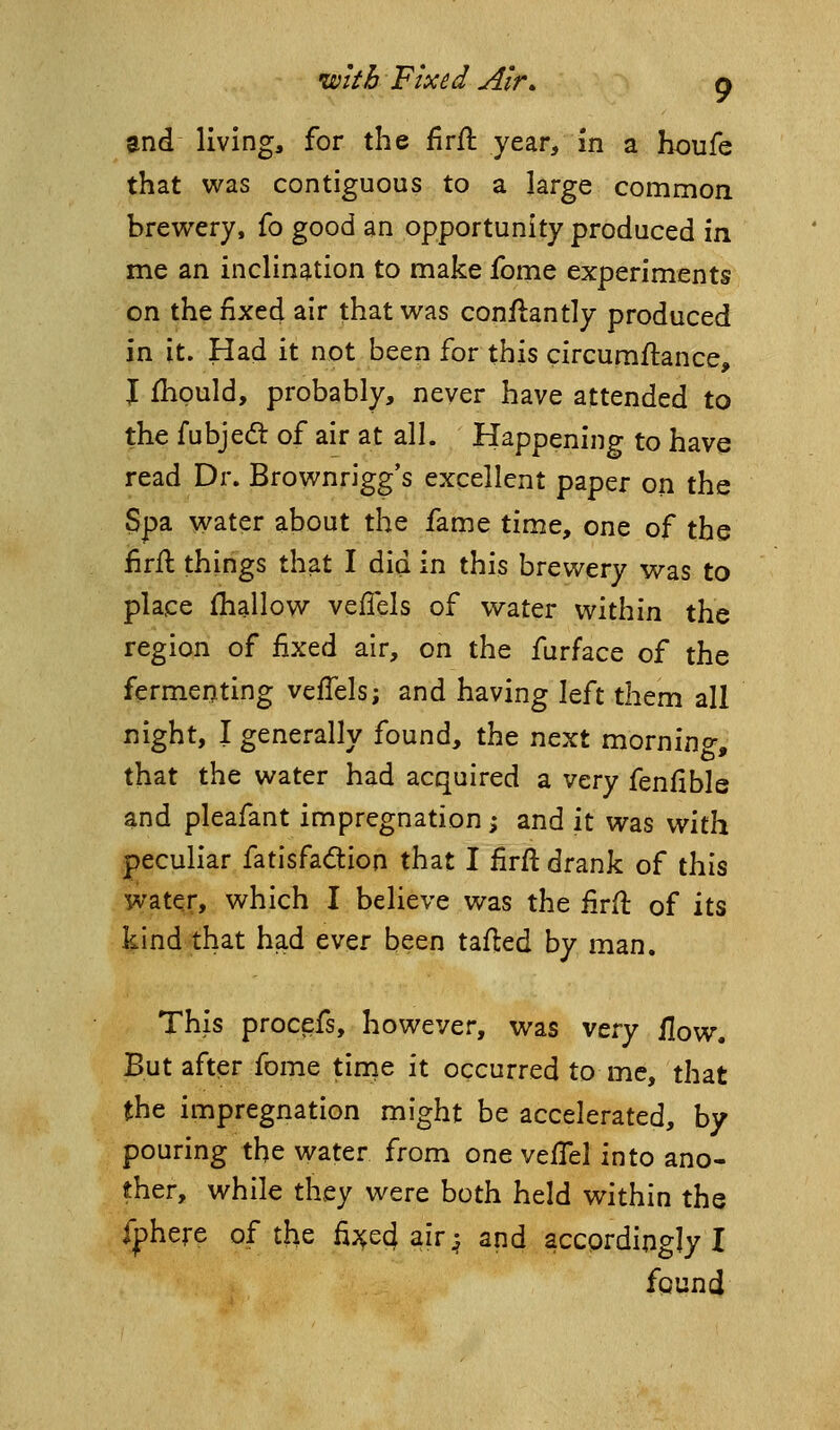 and living, for the firfl year, in a houfe that was contiguous to a large common brewery, fo good an opportunity produced in me an inclination to make fome experiments on the fixed air that was conflantly produced in it. Had it not been for this circumftance, J Ihpuld, probably, never have attended to the fubjeft of air at all. Happening to have read Dr. Brownrigg's excellent paper on the 3pa water about the fame time, one of the firfi things that I did in this brewery was to place fhallow veflels of water within the region of fixed air, on the furface of the fermenting vciTels; and having left them all night, I generally found, the next morning, that the water had acquired a very fenfible and pleafant impregnation; and it was with peculiar fatisfadtion that I firft drank of this water, which I believe was the firil of its kind that had ever been tailed by man. This procefs, however, was very flow. But after fome time it occurred to me, that the impregnation might be accelerated, by pouring the water from one veflel into ano- ther, while they were both held within the fj)here of the fi^^ecj air^ and accprdingly I fqund