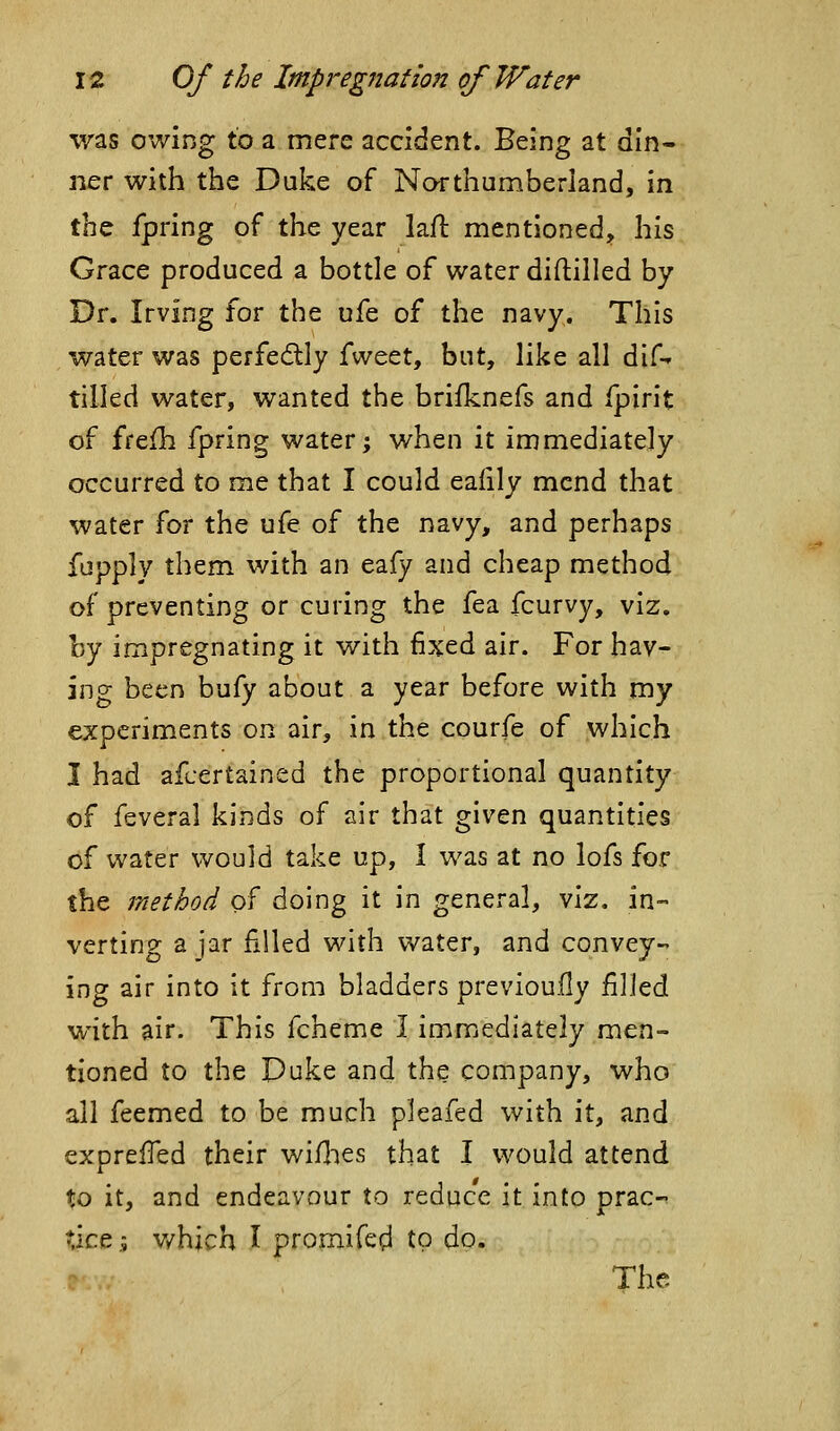 was owing to a mere accident. Being at din- ner with the Duke of Northumberland, in the fpring of the year laft mentioned, his Grace produced a bottle of water diftiiled by Dr. Irving for the ufe of the navy. This water was perfectly i\N^tt, but, like all dif-* tilled water, wanted the brifknefs and fpirit of ffefh fpring water; when it immediately occurred to me that I could eafily mend that water for the ufe of the navy, and perhaps fupply them with an eafy and cheap method of preventing or curing the fea fcurvy, viz. by impregnating it with fixed air. For hav- ing been bufy about a year before with my experiments on air, in the courfe of which I had afcertained the proportional quantity of feveral kinds of air that given quantities of water would take up, I was at no lofs for the method of doing it in general, viz. in- verting a jar filled with water, and convey- ing air into it from bladders previouily filled with air. This fcheme I immediately men- tioned to the Duke and the company, who all feemed to be much pjeafed with it, and expreifed their wiHies that I would attend to it, and endeavour to reduce it into prac-- Xict .5 v/hich I promifed to do. The