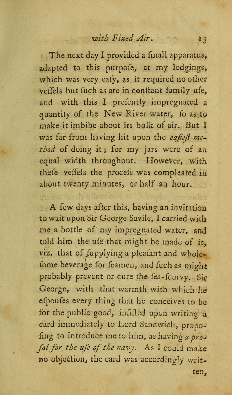 • The next day I provided a fmall apparatus, adapted to this purpofe, at my lodgings, which was very eafy, as it required no other veffels but fuch as are in conftant family ufe, and with this I prefently impregnated a quantity of the New River water, To as to make it imbibe about its bulk of air. But I was far from having hit upon the eafiejl me- thod of doing it; for my jars were of an equal width throughout. However, with thefe veffels the procefs was compleated in about twenty minutes, or half an hour. A few days after this, having an invitation to wait upon Sir George Savile, I carried with me a bottle of my impregnated water, and told him the ufe that might be made of it, viz. that of fupplying a pleafant and whole*- fome beverage for feamen, and fuch as might probably prevent or cure the fea-fcurvy. Sir George, with that warmth with which he efpoufes every thing that he conceives to be for the pubhc good, infifled upon writing a card immediately to Lord Sandwich, propo- fing to introduce me to him, as having ^j&ri?- fal for the ufe of the navy. As I could make no objection, the card was accordingly writ- ten.