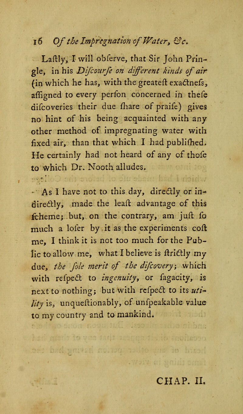 Laftly, I will obferve, that Sir John Pfin- gle, in his Dfcoufe on different kinds of air (in which he has, with the greateft exadnefs, affigned to every perfon concerned in thefe difcoveries their due ihare of praife) gives no hint of his being acquainted with any other method of impregnating water with fixed air, than that which I had publiOied. He certainly had not heard of any of thofe to which Dr. Nooth alludes. -■ As I have not to this day, diredly or in- diredly, made the leaft advantage of this ichemej but, on the contrary, am jufl fo much a lofer by it as the experiments coft me, I think it is not too much for the Pub- lic to allow me, what I believe is ftridtly my due, the fole merit of the difcovery\ which with refpe<ft to ingenuityt or fagacity, is next to nothing; but with rcfpedt to its uti^ lity is, unqueftionably, of unfpeakable value to my country and to mankind. CHAP. 11.