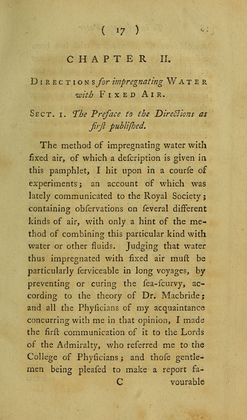 CHAPTER II. Direction ^for impregnating Water with Fixed Air. Sect. i. 'The Preface to the Dire5Iions as jirjl publipded. The method of impregnating water with faxed air, of which a defcription is given in this pamphlet, I hit upon in a courfe of experiments -, an account of which was lately communicated to the Royal Society j containing obfervations on feveral different kinds of air, with only a hint of the me- thod of combining this particular kind with water or other fluids. Tudein? that water thus impregnated with fixed air muft be particularly ferviceable in long voyages, by preventing or curing the fea-fcurvy, ac- cording to the theory of Dr. Macbride; and all the Phylicians of my acquaintance concurring with me in that opinion, I made the firfl communication of it to the Lords of the Admiralty, who referred me to the College of Phyficians; and thofe gentle- men being pleafed to make a report fa- C vQurable