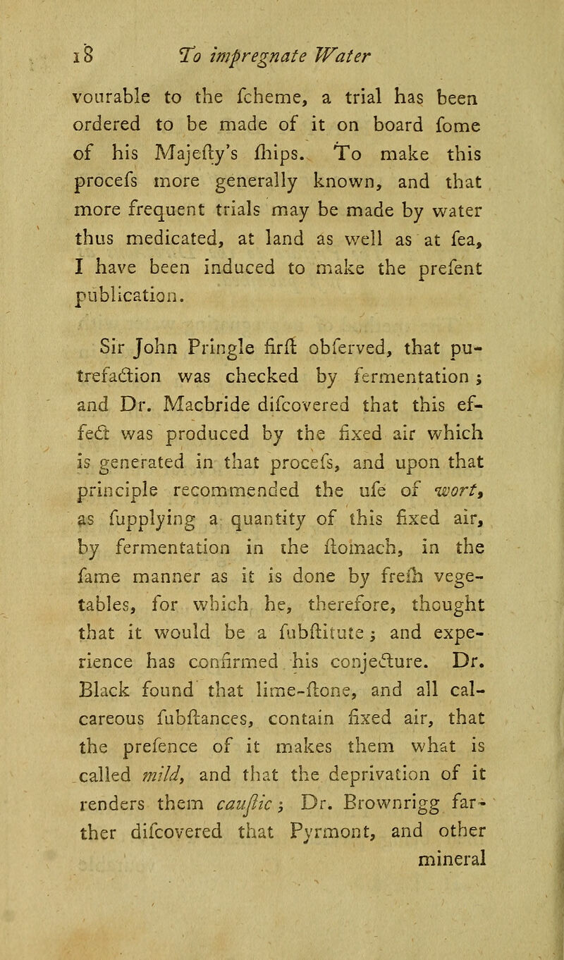 vonrable to the fcheme, a trial has been ordered to be made of it on board fome of his Majefty's fliips. To make this procefs more generally known, and that more frequent trials may be made by water thus medicated, at land as v/ell as at fea, I have been induced to make the prefent publication. Sir John Pringle firft obferved, that pu- trefadion was checked by fermentation ; and Dr. Macbride difcovered that this ef- fed v/as produced by the fixed air which is generated in that procefs, and upon that principle recommended the ufe of 'wortt ^s fupplying a quantity of this fixed air, by fermentation in ihe flomach, in the fame manner as it is done by freih vege- tables, for which he, therefore, thought that it would be a fubilitute ^ and expe- rience has confirmed his conjedure. Dr. Black found that lime-flone, and all cal- careous fubflances, contain fixed air, that the prefence of it makes them what is called fn'ildi and that the deprivation of it renders them caujiic -, Dr. Brownrigg far- ther difcovered that Pyrmont, and other mineral