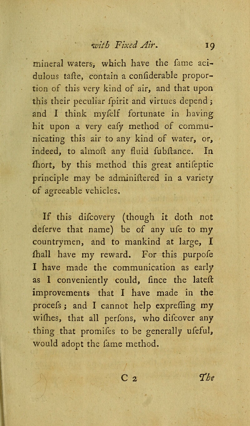 mineral waters, which have the fame aci- dulous tafle, contain a conliderable propor- tion of this very kind of air, and that upon this their peculiar fpirit and virtues depend 1 and I think myfelf fortunate in having hit upon a very eafy method of commu- nicating this air to any kind of water, or, indeed, to ahnoil any fluid fubflance. In fhort, by this method this great antifeptic principle may be adminiftered in a variety of agreeable vehicles. If this difcovery (though it doth not deferve that name) be of any ufe to my countrymen, and to mankind at large, I fhall have my reward. For this purpofe I have made the communication as early as I conveniently could, fince the lateft improvements that I have made in the procefs I and I cannot help expreffing my wiflies, that all perfons, who difcover any thing that promifes to be generally ufeful, would adopt the fame method. C 2 ne