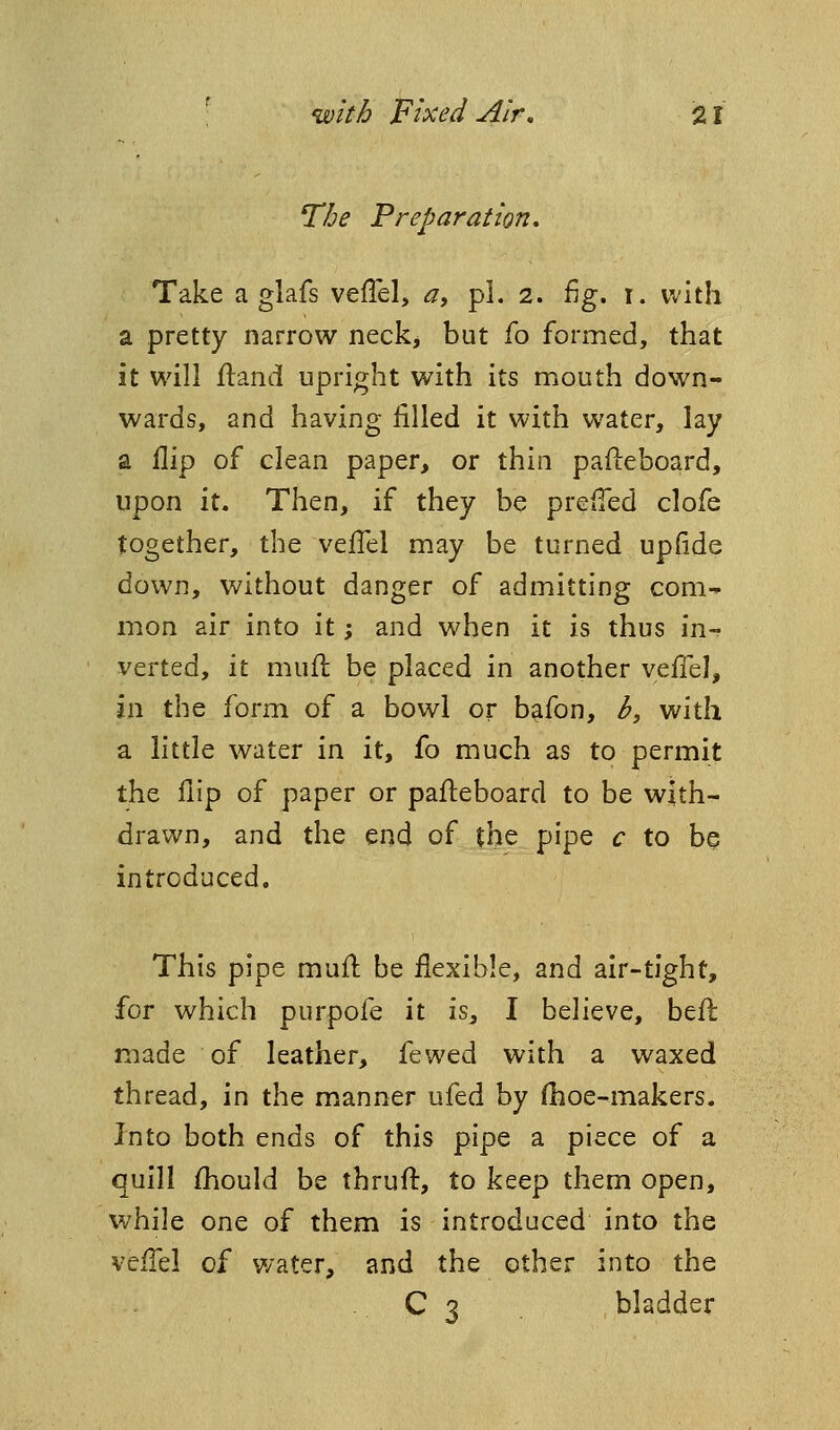 The Preparation, Take a glafs veiTel, a, pi. 2. fig. i. with a pretty narrow neck, but fo formed, that it will fland upright with its mouth down- wards, and having filled it with water, lay a flip of clean paper, or thin pafteboard, upon it. Then, if they be prefTed clofe together, the velTel may be turned upfide down, without danger of admitting com- mon air into it; and when it is thus in- verted, it mull be placed in another veflel, in the form of a bowl or bafon, b, with a little water in it, fo much as to permit the flip of paper or pafl:eboard to be with- drawn, and the end of the pipe c to be introduced. This pipe muift be flexible, and air-tight, for which purpofe it is^ I believe, befl: made of leather, fewed with a waxed thread, in the manner ufed by (hoe-makers. Into both ends of this pipe a piece of a quill fhould be thrufl:, to keep them open, while one of them is introduced into the vefl^el of water, and the other into the . C 3 bladder