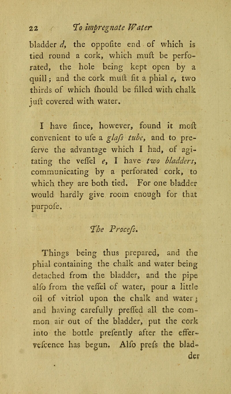 bladder J, the oppofite end of which is tied round a cork, Vv^hich mufl be perfo- rated, the hole being kept open by a quill 'y and the cork mud fit a phial e, two thirds of which {hould be filled with chalk jull covered with water. I have fince, however, found it moft convenient to ufe a glafs tube, and to pre- ferve the advantage which I had, of agi- tating the veffel e, I have two bladdersy communicating by a perforated cork, to which they are both tied. For one bladder would hardly give room enough for that purpofe, The Procefs, Things being thus prepared, and the phial containing the chalk and water being detached from the bladder, and the pipe alfo from the veflel of water, pour a little oil of vitriol upon the chalk and water i and having carefully preffed all the com- mon air out of the bladder, put the cork into the bottle prefently after the efFer- vefcence has begun. Alfp prefs the blad-^ der