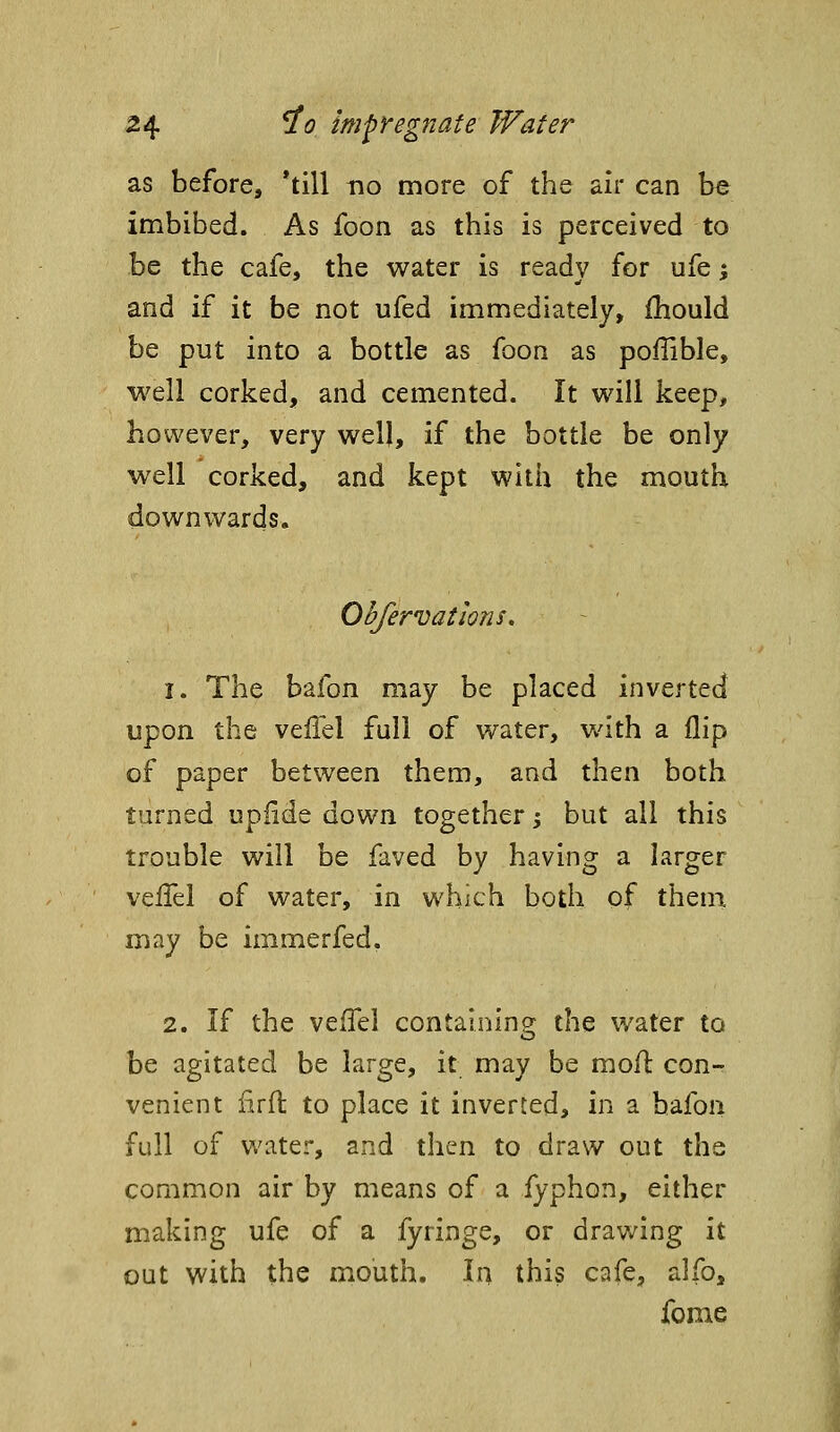 as before, 'till no more of the air can be imbibed. As foon as this is perceived to be the cafe, the water is ready for ufe % and if it be not ufed immediately, ihould be put into a bottle as foon as poflible, well corked, and cemented. It will keep, however, very well, if the bottle be only well corked, and kept with the mouth downwards. Obfervations. 1. The bafon may be placed inverted upon the vefld full of water, v/ith a flip of paper between them, and then both turned upiide down together j but all this trouble will be faved by having a larger veiTel of water, in which both of them may be immerfed. 2. If the vefTel containing the water to be agitated be large, it may be moil: con-r venient firfl to place it inverted, in a bafon full of Vk'ater, and then to draw out the common air by means of a fyphon, either making ufe of a fyringe, or drawing it out with the mouth. In this cafe, alfo, fome