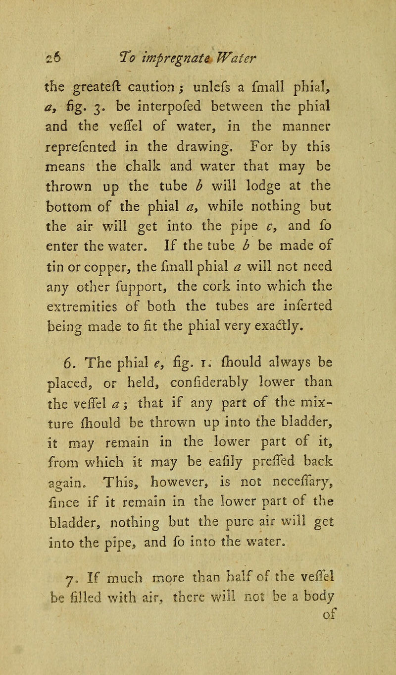 the greatefl caution -, unlefs a fmall phial, Oy fig. 3. be interpofed between the phial and the veiTel of water, in the manner reprefented in the drawing. For by this means the chalk and water that may be thrown up the tube b will lodge at the bottom of the phial a, while nothing but the air will get into the pipe c, and fo enter the v/ater. If the tube b be made of tin or copper, the fmall phial a will not need 2,w^ Other fupport, the cork into which the extremities of both the tubes are inferted being made to fit the phial very exadly. 6. The phial e, %. i. fhould always be placed, or held, coniiderably lower than the veffel a% that if any part of the mix- ture ihould be throv/n up into the bladder, it may remain in the lower part of it, from which it may be eafily prefled back again. This, however, is not neceffary, iince if it remain in the lower part of the bladder, nothing but the pure air will get into the pipe, and fo into the water, 7. If much more than half of the veflel be filled with air, there will not be a body of