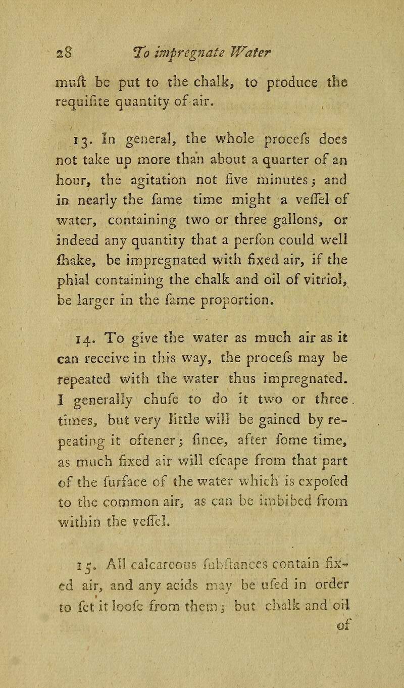 mufl: be put to the chalk, to produce the requifite quantity of air. 13. In general, the whole procefs does not take up more than about a quarter of an hour, the agitation not five minutes j and in nearly the fame time might a velTel of water, containing two or three gallons, or indeed any quantity that a perfon could well ihake, be impregnated with fixed air, if the phial containing the chalk and oil of vitriol, be larger in the fame proportion. 14. To give the water as much air as it can receive in this way, the procefs may be repeated with the water thus impregnated. I generally chufe to do it two or three. times, but very little will be gained by re- peating it oftener^ fince, after fome time, as much fixed air v/ill efcape from that part of the furface of the water which is cxpofed to the common air, as can be imbibed from within the vefTcl. 15. All calcareous fabfumces contain fix^ ed air, and any acids may be ufed in order to fet it loofe from them j but chalk and oil of