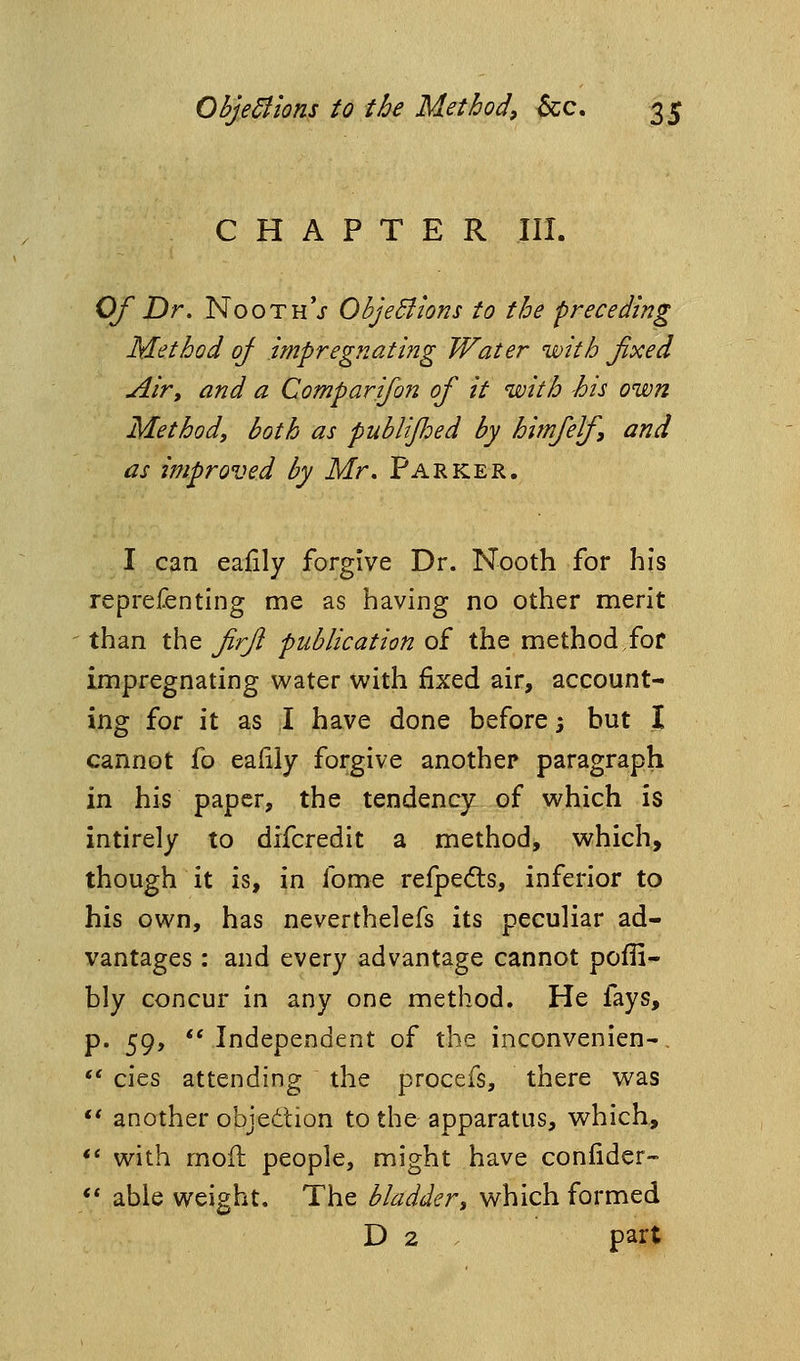 CHAPTER III. Of Dr. NoothV ObjeBions to the preceding Method oj impregnating Water with fixed Airy and a Comparifon of it with -his own Method, both as publified by himfef, and as improved by Mr. Parker. I can eafily forgive Dr. Nooth for his reprefenting me as having no other merit than the firft publication of the method for impregnating water with fixed air, account- ing for it as I have done before 3 but I cannot fo eafily forgive another paragraph in his paper, the tendency of which is intirely to difcredit a method, which, though it is, in fome refpe(5ls, inferior to his own, has neverthelefs its peculiar ad- vantages : and every advantage cannot pofli- bly concur in any one method. He fays, p. 59,  Independent of the inconvenien-, *' cies attending the procefs, there was ** another objection to the apparatus, which, *' with mod people, might have conlider-  able weight. The bladder, which formed D 2 part