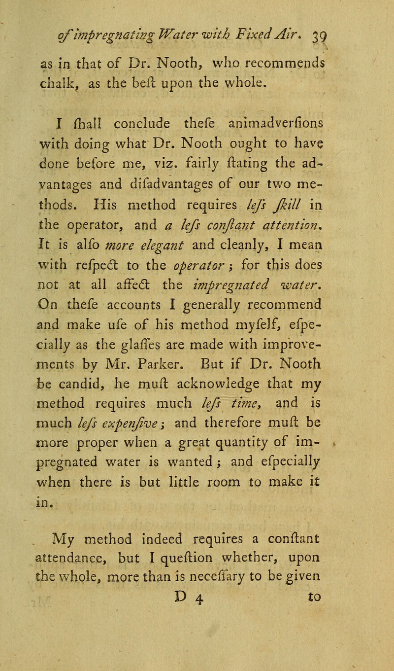 as in that of Dr. Nooth, who recommends chalk, as the bell upon the whole. I fhall conclude thefe animadverfions with doing what Dr. Nooth ought to have done before me, viz. fairly ftating the ad- vantages and difadvantages of our two me- thods. His method requires lefi Jkill in the operator, and a lejs conjiatit attention^ It is alfo more elegant and cleanly, I mean with refped: to the operator -, for this does not at ail affed: the impregnated water. On thefe accounts I generally recommend and make ufe of his method myfelf, efpe- cially as the glalTes are made with improve- ments by Mr, Parker. But if Dr. Nooth be candid, he muft acknowledge that my method requires much lefs time, and is much lefs expenfive-, and therefore mufl be more proper when a great quantity of im- pregnated water is wanted; and efpecially when there is but little room to make it in. My method indeed requires a conftant attendance, but I queftion whether, upon the whole, more than is neceffary to be given D 4 to