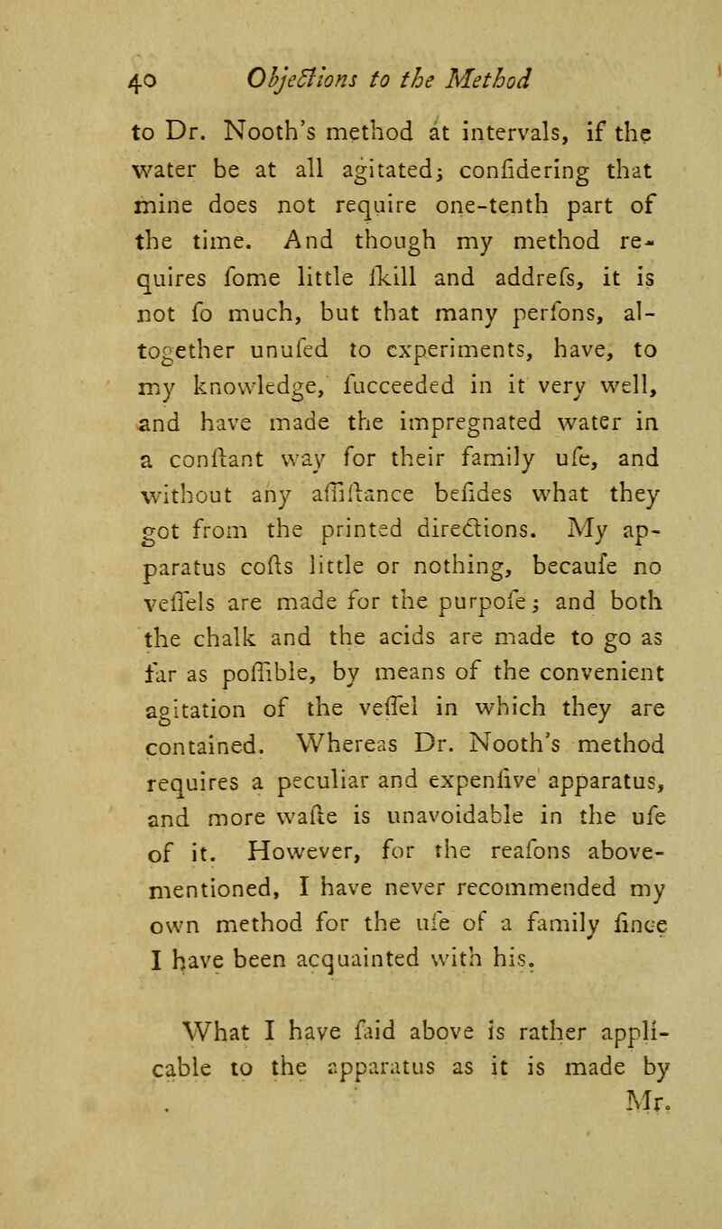 to Dr. Nooth's method at intervals, if the water be at all agitated^ confidering that mine does not require one-tenth part of the time. And though my method re- quires fome little llcill and addrefs, it is not fo much, but that many perfons, al- together unufed to experiments, have, to my knowledge, fucceeded in it very well, and have made the impregnated water in a conilant way for their family ufe, and without any aflil'iance befides what they got from the printed directions. My ap- paratus cods little or nothing, becaufe no velTels are made for the purpofej and both the chalk and the acids are made to go as far as poflible, by means of the convenient agitation of the veffei in which they are contained. Whereas Dr. Nooth's method requires a peculiar and expenlive apparatus, and more wafte is unavoidable in the ufe of it. However, for the reafons above- mentioned, I have never recommended my own method for the ufe of a family fince I have been acquainted with his. What I have faid above is rather appli- cable to the apparatus as it is made by Mr.