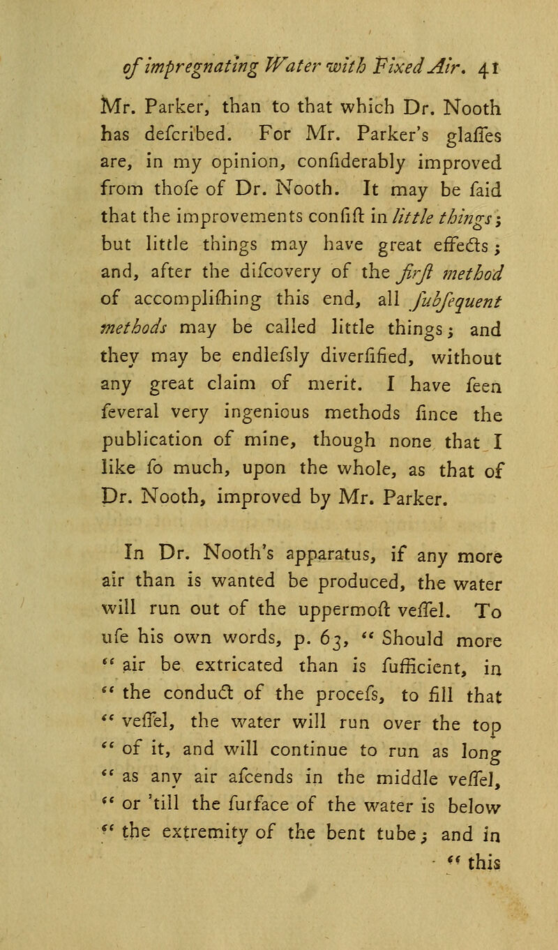 Mr. Parker, than to that which Dr. Nooth has defcribed. For Mr. Parker's glafles are, in my opinion, confiderably improved from thofe of Dr. Nooth. It may be faid that the improvements confifl in little things-, but little things may have great effeds; and, after the difcovery of xh.Q Jirji method of accomplifliing this end, all fuhfequent methods may be called little things; and they may be endlefsly diveriified, without any great claim of merit. I have itzu feveral very ingenious methods fince the publication of mine, though none that I like fo much, upon the whole, as that of Dr. Nooth, improved by Mr. Parker. In Dr. Nooth's apparatus, if any more air than is wanted be produced, the water will run out of the uppermoft vefTel. To ufe his own words, p. b^,  Should more •' air be extricated than is fufficient, in «* the condud of the procefs, to fill that *' veffel, the water will run over the top *' of it, and will continue to run as long ** as any air afcends in the middle vt^t\, ** or 'till the furface of the water is below ^* the extremity of the bent tube; and in ^' this