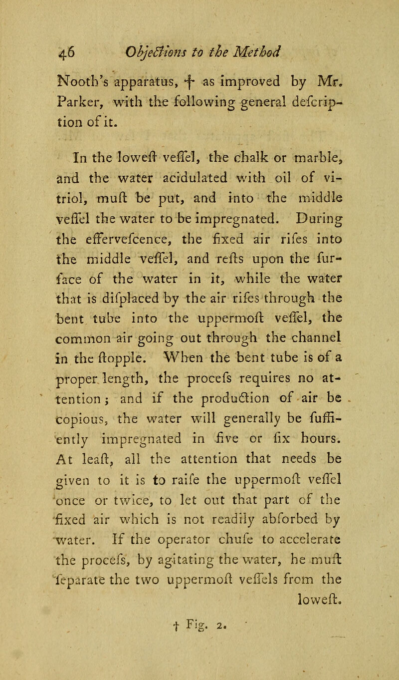 Nootb's apparatus, -^ as Improved by Mr. Parker, with the following general defcrip- tion of it. In the lowefl veiTel, the chalk or marble, and the water acidulated with oil of vi- triol, muft be put, and into the middle velTel the water to be impregnated. During the efFervefcence, the fixed air rifes into the middle vefTel, and refl:s upon the fur- face of the water in it, while the water that is difplaced by the air rifes through the bent tube into the uppermoft velTel, the common air going out through the channel in the ftopple. When the bent tube is of a proper length, the procefs requires no at- tention; and if the produdion of air be copious, the water will generally be fuffi- 'ently impregnated in five or fix hours. At leaft, all the attention that needs be given to it is to raife the uppermoft veffel once or twice, to let out that part of the 'fixed air which is not readily abforbed by 'v/ater. If the operator chufe to accelerate the procefs, by agitating the v^'ater, he mufl Separate the two uppermoft velTels from the loweft. t Fig. 2. •