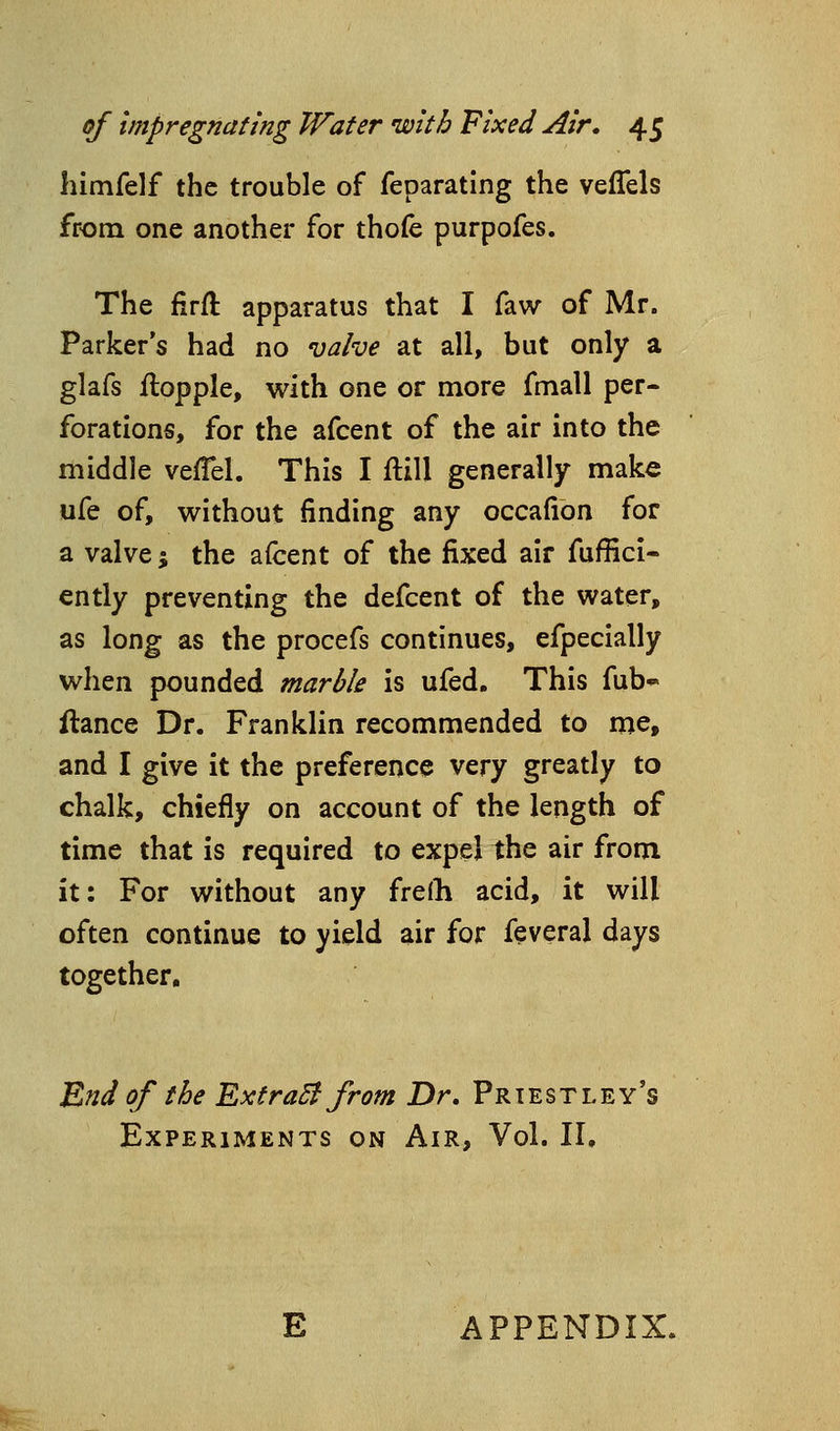 himfelf the trouble of feparating the veffels from one another for thofe purpofes. The firfl: apparatus that I faw of Mr. Parker's had no valve at all, but only a glafs ilopple, with one or more fmall per- forations, for the afcent of the air into the middle veiTel. This I ftill generally make ufe of, without finding any occafibn for a valve; the afcent of the fixed air fuffici- ently preventing the defcent of the water, as long as the procefs continues, efpecially when pounded marble is ufed. This fub*- fiance Dr. Franklin recommended to me, and I give it the preference very greatly to chalk, chiefly on account of the length of time that is required to expel the air from it: For without any fre(h acid, it will often continue to yield air for feveral days together. E?id of the ExtraB from Dr, Priestley's Experiments on Air, Vol. II,