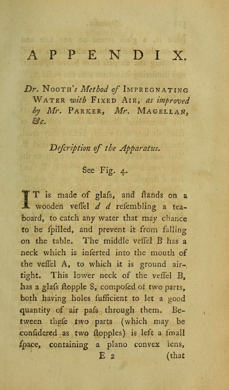 P P E N D I X, Dr. NoothV Method of Impregnating Water with Fixed Air, as i'mproved by Mr. Parker, Mr. Magellan, Defcription of the Apparatus^ See Fig. 4. IT is made of glafs, and ftands on a wooden velTel d d refembling a tea- l)oard, to catch any water that may chance to be fpilled, and prevent it from falling on the table. The middle veiTel B has a meek which is inferted into the mouth of the veffel A, to which it is ground air- tight. This lower neck of the veffel B, has a glafs ftopple S, compofed ot two parts, both having holes fulHcient to let a good quantity of air pafs through them. Be- tween thefe two parts (which may be confidered as two floppies) is left a fmall ,ce, containing a piano convex lens, E Z (that