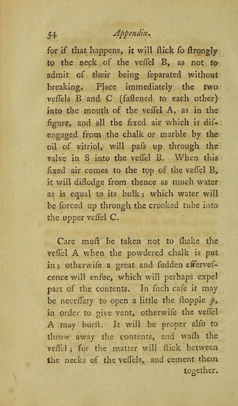 for if that happens, it will flick fo flrongfy to the neck of the veffel B, as not to admit of their being feparated without breaking. Place immediately the two veflels B and C (faftened to each other) into the mouth of the veflel A, as in the figure, ancl all the fixed air vvhich is dif^ engaged from the chalk or marble by the oil of vitriol, will pafs up through the valve in S into the vefTel B. When this fixed air comes to the top of the veffel B, it will diflodge from thence as much water as is equal to its bulk 5 which water will be forced up through the crooked tube inta the upper veffel C. Care mufl' be taken not to ^lake the veffel A v/hen the powdered chalk is pwl 111', otherwife a great and fudden effervef- cence will enfue, which will perhaps expel part of the contents. In fuch cafe it may be neceffary to open a little the ilopple p^ in order to give ^^znt, otherwife the veffel A may burfL It will be proper alfo to throw away the contents, and wa{h the veffel I for the matter will Hick between the necks of the veffels, and cement them together.