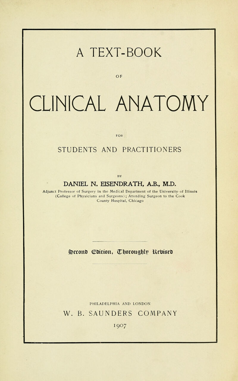 A TEXT-BOOK OF CLINICAL ANATOMY STUDENTS AND PRACTITIONERS DANIEL N. EISENDRATH, A.B., M.D. Adjunct Professor of Surgery in the Medical Department of the University of Illinois (College of Physicians and Surgeons); Attending Surgeon to the Cook County Hospital, Chicago £>econti e&ttion, ^Eljorougljlp l&ebtsfD PHILADELPHIA AND LONDON W. B. SAUNDERS COMPANY 1907