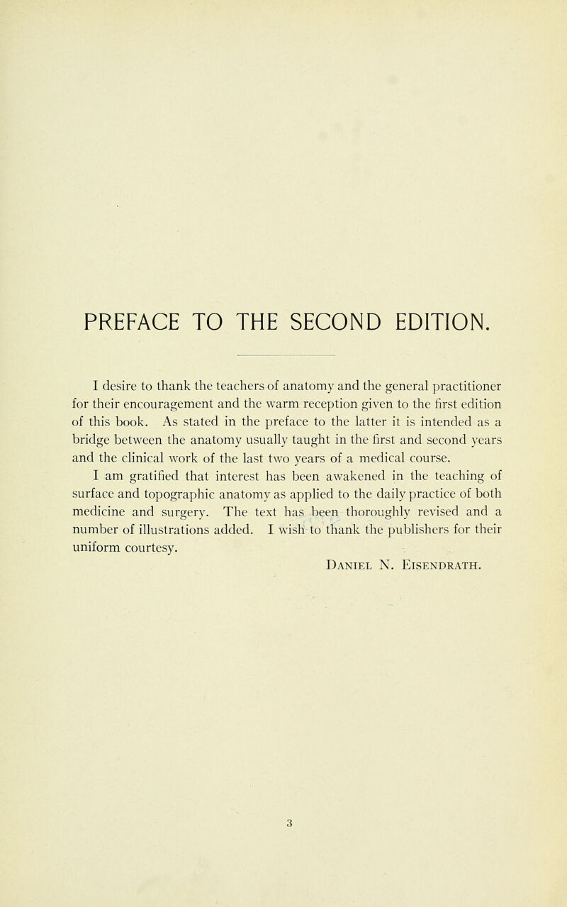 PREFACE TO THE SECOND EDITION. I desire to thank the teachers of anatomy and the general practitioner for their encouragement and the warm reception given to the first edition of this book. As stated in the preface to the latter it is intended as a bridge between the anatomy usually taught in the first and second years and the clinical work of the last two years of a medical course. I am gratified that interest has been awakened in the teaching of surface and topographic anatomy as applied to the daily practice of both medicine and surgery. The text has been thoroughly revised and a number of illustrations added. I wish to thank the publishers for their uniform courtesy. Daniel N. Eisendrath.