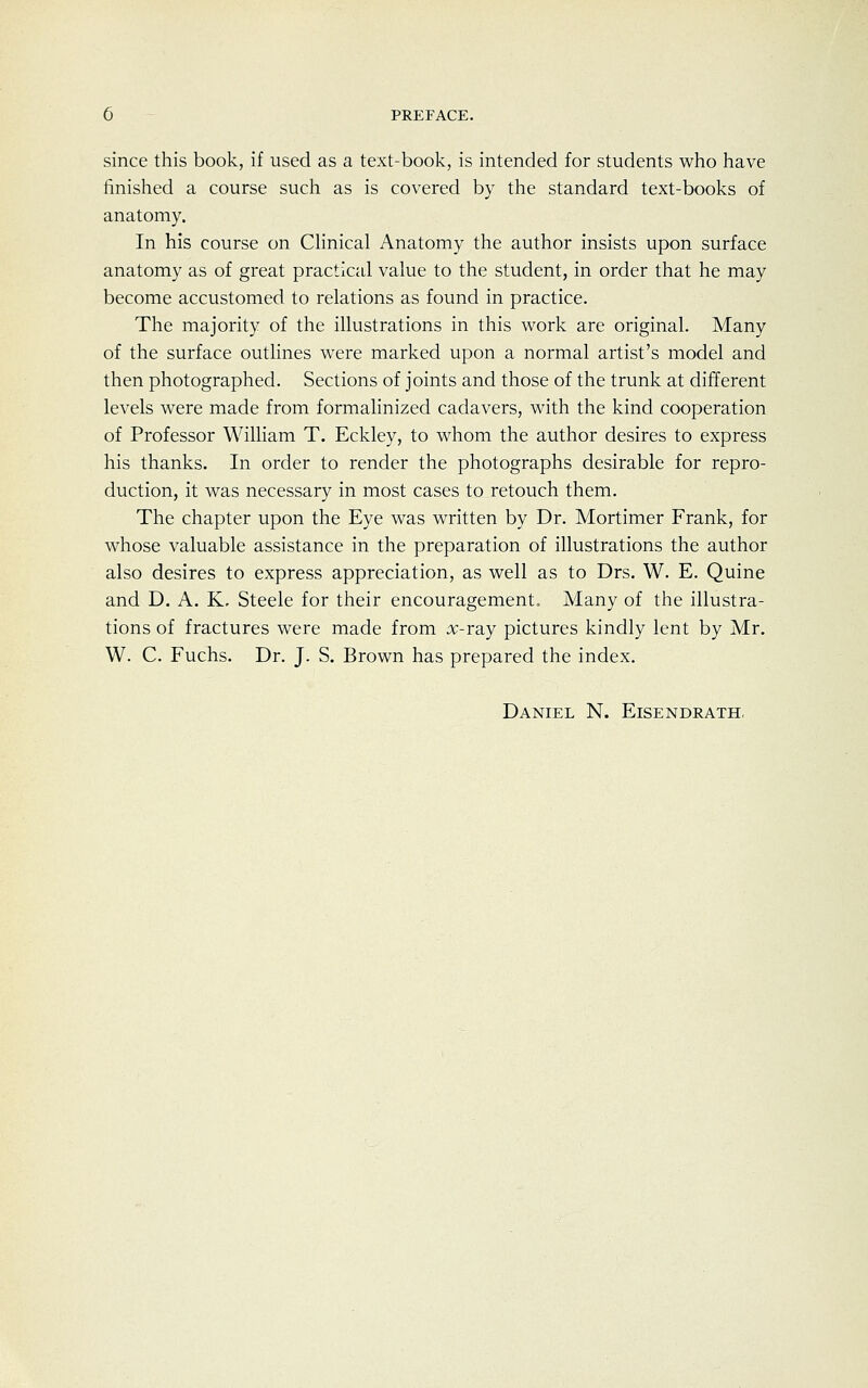 since this book, if used as a text-book, is intended for students who have finished a course such as is covered by the standard text-books of anatomy. In his course on Clinical Anatomy the author insists upon surface anatomy as of great practical value to the student, in order that he may become accustomed to relations as found in practice. The majority of the illustrations in this work are original. Many of the surface outlines were marked upon a normal artist's model and then photographed. Sections of joints and those of the trunk at different levels were made from formalinized cadavers, with the kind cooperation of Professor William T. Eckley, to whom the author desires to express his thanks. In order to render the photographs desirable for repro- duction, it was necessary in most cases to retouch them. The chapter upon the Eye was written by Dr. Mortimer Frank, for whose valuable assistance in the preparation of illustrations the author also desires to express appreciation, as well as to Drs. W. E. Quine and D. A. K, Steele for their encouragement. Many of the illustra- tions of fractures were made from #-ray pictures kindly lent by Mr. W. C. Fuchs. Dr. J. S. Brown has prepared the index.