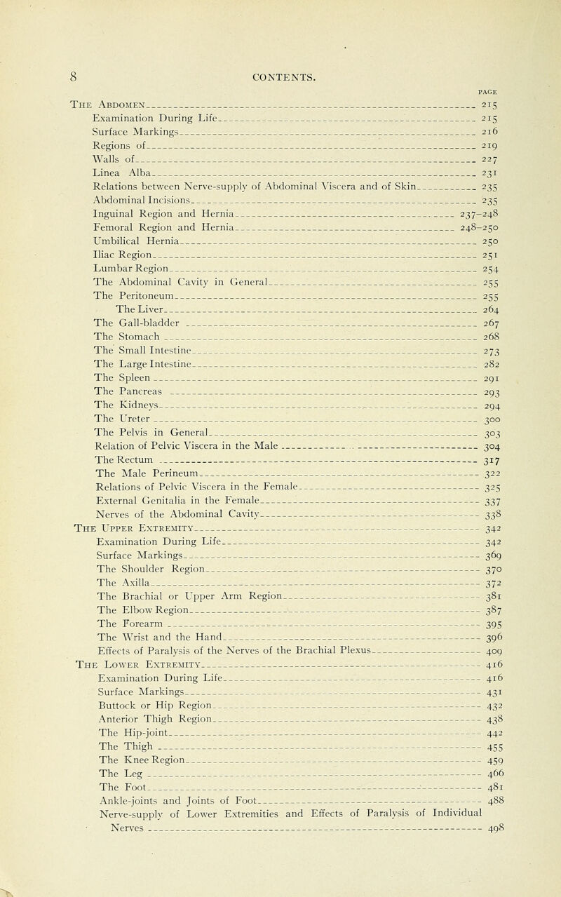 PAGE The Abdomen 215 Examination During Life 215 Surface Markings 216 Regions of 219 Walls of 227 Linea Alba 231 Relations between Nerve-supply of Abdominal Viscera and of Skin 235 Abdominal Incisions 235 Inguinal Region and Hernia „ 237-248 Femoral Region and Hernia 248-250 Umbilical Hernia , 250 Iliac Region 251 Lumbar Region 254 The Abdominal Cavity in General 255 The Peritoneum 255 The Liver 264 The Gall-bladder 267 The Stomach 268 The Small Intestine 273 The Large Intestine 282 The Spleen 291 The Pancreas 293 The Kidneys 294 The Ureter 300 The Pelvis in General 303 Relation of Pelvic Viscera in the Male 304 The Rectum 317 The Male Perineum 322 Relations of Pelvic Viscera in the Female 325 External Genitalia in the Female 337 Nerves of the Abdominal Cavity 338 The Upper Extremity 342 Examination During Life 342 Surface Markings 369 The Shoulder Region 370 The Axilla _ 372 The Brachial or Upper Arm Region 381 The Elbow Region 387 The Forearm 395 The Wrist and the Hand 396 Effects of Paralysis of the Nerves of the Brachial Plexus 409 The Lower Extremity 416 Examination During Life 416 Surface Markings 431 Buttock or Hip Region 432 Anterior Thigh Region 438 The Hip-joint 442 The Thigh . 455 The Knee Region 459 The Leg 466 The Foot 481 Ankle-joints and Joints of Foot 488 Nerve-supply of Lower Extremities and Effects of Paralysis of Individual Nerves 498