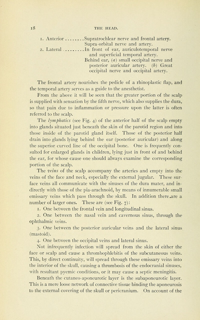 i. Anterior Supratrochlear nerve and frontal artery. Supra-orbital nerve and artery. 2. Lateral In front of ear, auriculotemporal nerve and superficial temporal artery. Behind ear, (a) small occipital nerve and posterior auricular artery, (b) Great occipital nerve and occipital artery. The frontal artery nourishes the pedicle of a rhinoplastic flap, and the temporal artery serves as a guide to the anesthetist. From the above it will be seen that the greater portion of the scalp is supplied with sensation by the fifth nerve, which also supplies the dura, so that pain due to inflammation or pressure upon the latter is often referred to the scalp. The lymphatics (see Fig. 4) of the anterior half of the scalp empty into glands situated just beneath the skin of the parotid region and into those inside of the parotid gland itself. Those of the posterior half drain into glands lying behind the ear (posterior auricular) and along the superior curved line of the occipital bone. One is frequently con- sulted for enlarged glands in children, lying just in front of and behind the ear, for whose cause one should always examine the corresponding portion of the scalp. The veins of the scalp accompany the arteries and empty into the veins of the face and neck, especially the external jugular. These sur- face veins all communicate with the sinuses of the dura mater, and in- directly with those of the pia-arachnoid, by means of innumerable small emissary veins which pass through the skull. In addition there .are a number of larger ones. These are (see Fig. 7) : 1. One between the frontal vein and longitudinal sinus. 2. One between the nasal vein and cavernous sinus, through the ophthalmic veins. 3. One between the posterior auricular veins and the lateral sinus (mastoid). 4. One between the occipital veins and lateral sinus. Not infrequently infection will spread from the skin of either the face or scalp and cause a thrombophlebitis of the subcutaneous veins. This, by direct continuity, will spread through these emissary veins into the interior of the skull, causing a thrombosis of the endocranial sinuses, with resultant pyemic conditions, or it may cause a septic meningitis. Beneath the cutaneo-aponeurotic layer is the subaponeurotic layer. This is a mere loose network of connective tissue binding the aponeurosis to the external covering of the skull or pericranium. On account of the