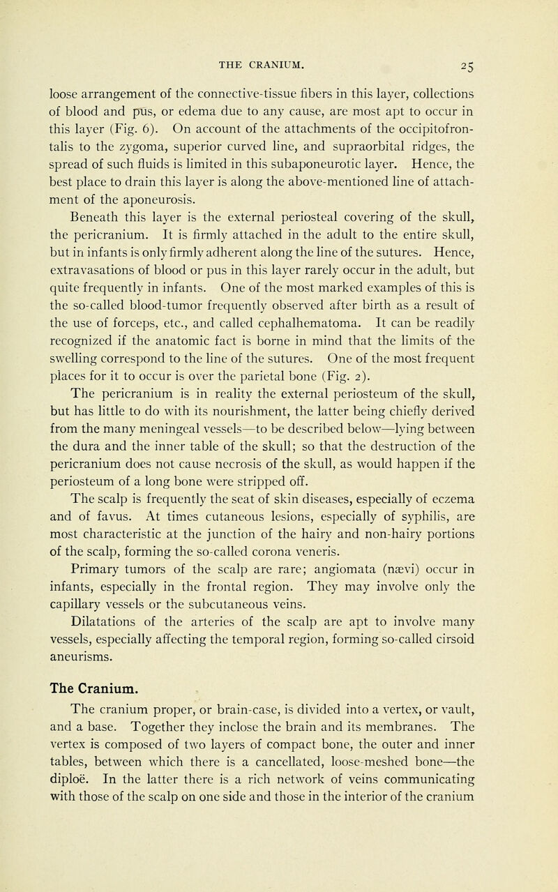 THE CRANIUM. 2 5 loose arrangement of the connective-tissue fibers in this layer, collections of blood and pus, or edema due to any cause, are most apt to occur in this layer (Fig. 6). On account of the attachments of the occipitofron- talis to the zygoma, superior curved line, and supraorbital ridges, the spread of such fluids is limited in this subaponeurotic layer. Hence, the best place to drain this layer is along the above-mentioned line of attach- ment of the aponeurosis. Beneath this layer is the external periosteal covering of the skull, the pericranium. It is firmly attached in the adult to the entire skull, but in infants is only firmly adherent along the line of the sutures. Hence, extravasations of blood or pus in this layer rarely occur in the adult, but quite frequently in infants. One of the most marked examples of this is the so-called blood-tumor frequently observed after birth as a result of the use of forceps, etc., and called cephalhematoma. It can be readily recognized if the anatomic fact is borne in mind that the limits of the swelling correspond to the line of the sutures. One of the most frequent places for it to occur is over the parietal bone (Fig. 2). The pericranium is in reality the external periosteum of the skull, but has little to do with its nourishment, the latter being chiefly derived from the many meningeal vessels—to be described below—lying between the dura and the inner table of the skull; so that the destruction of the pericranium does not cause necrosis of the skull, as would happen if the periosteum of a long bone were stripped off. The scalp is frequently the seat of skin diseases, especially of eczema and of favus. At times cutaneous lesions, especially of syphilis, are most characteristic at the junction of the hairy and non-hairy portions of the scalp, forming the so-called corona veneris. Primary tumors of the scalp are rare; angiomata (naevi) occur in infants, especially in the frontal region. They may involve only the capillary vessels or the subcutaneous veins. Dilatations of the arteries of the scalp are apt to involve many vessels, especially affecting the temporal region, forming so-called cirsoid aneurisms. The Cranium. The cranium proper, or brain-case, is divided into a vertex, or vault, and a base. Together they inclose the brain and its membranes. The vertex is composed of two layers of compact bone, the outer and inner tables, between which there is a cancellated, loose-meshed bone—the diploe. In the latter there is a rich network of veins communicating with those of the scalp on one side and those in the interior of the cranium
