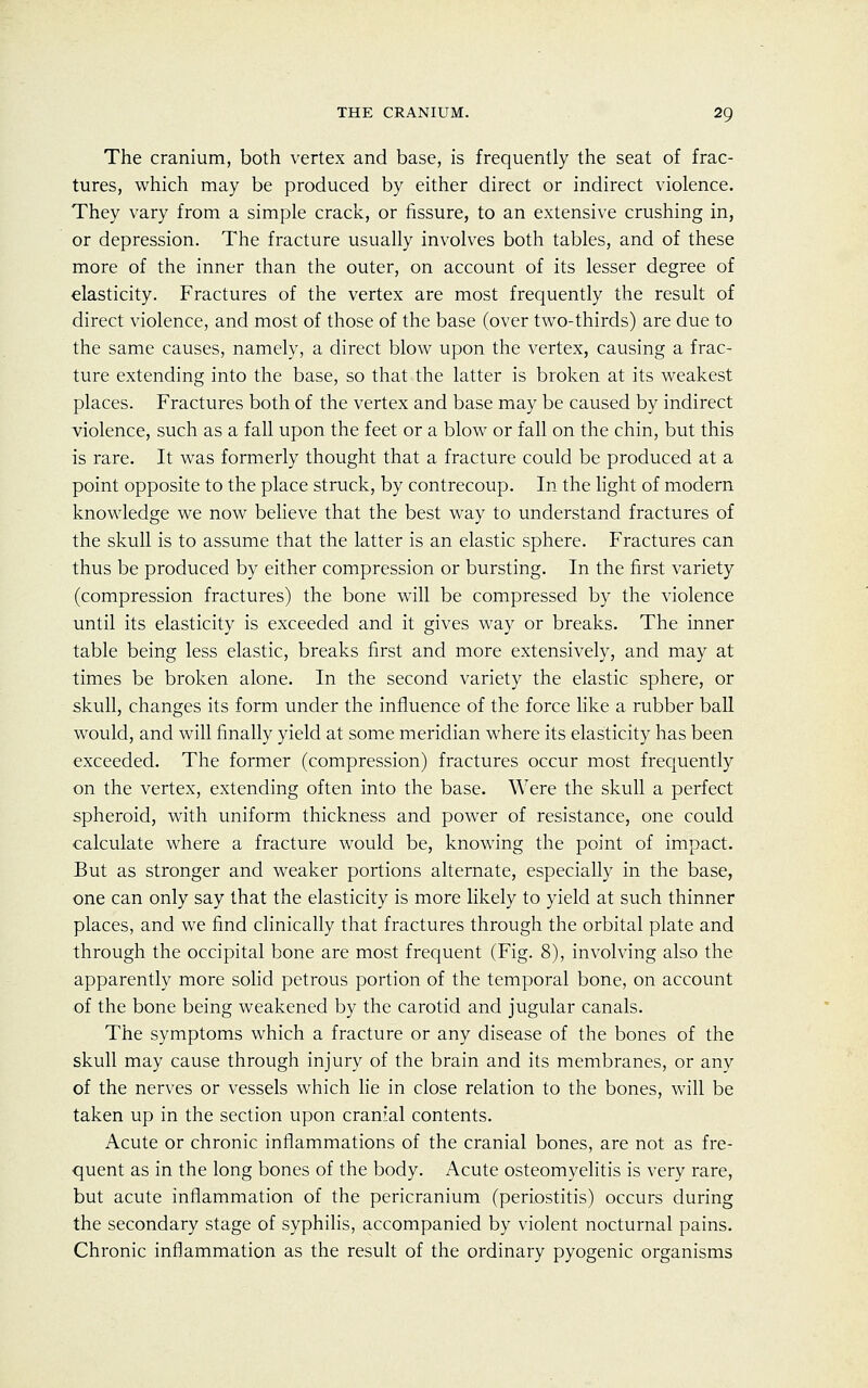 The cranium, both vertex and base, is frequently the seat of frac- tures, which may be produced by either direct or indirect violence. They vary from a simple crack, or fissure, to an extensive crushing in, or depression. The fracture usually involves both tables, and of these more of the inner than the outer, on account of its lesser degree of elasticity. Fractures of the vertex are most frequently the result of direct violence, and most of those of the base (over two-thirds) are due to the same causes, namely, a direct blow upon the vertex, causing a frac- ture extending into the base, so that the latter is broken at its weakest places. Fractures both of the vertex and base may be caused by indirect violence, such as a fall upon the feet or a blow or fall on the chin, but this is rare. It was formerly thought that a fracture could be produced at a point opposite to the place struck, by contrecoup. In the light of modern knowledge we now believe that the best way to understand fractures of the skull is to assume that the latter is an elastic sphere. Fractures can thus be produced by either compression or bursting. In the first variety (compression fractures) the bone will be compressed by the violence until its elasticity is exceeded and it gives way or breaks. The inner table being less elastic, breaks first and more extensively, and may at times be broken alone. In the second variety the elastic sphere, or skull, changes its form under the influence of the force like a rubber ball would, and will finally yield at some meridian where its elasticity has been exceeded. The former (compression) fractures occur most frequently on the vertex, extending often into the base. Were the skull a perfect spheroid, with uniform thickness and power of resistance, one could calculate where a fracture would be, knowing the point of impact. But as stronger and weaker portions alternate, especially in the base, one can only say that the elasticity is more likely to yield at such thinner places, and we find clinically that fractures through the orbital plate and through the occipital bone are most frequent (Fig. 8), involving also the apparently more solid petrous portion of the temporal bone, on account of the bone being weakened by the carotid and jugular canals. The symptoms which a fracture or any disease of the bones of the skull may cause through injury of the brain and its membranes, or any of the nerves or vessels which lie in close relation to the bones, will be taken up in the section upon cranial contents. Acute or chronic inflammations of the cranial bones, are not as fre- quent as in the long bones of the body. Acute osteomyelitis is very rare, but acute inflammation of the pericranium (periostitis) occurs during the secondary stage of syphilis, accompanied by violent nocturnal pains. Chronic inflammation as the result of the ordinary pyogenic organisms